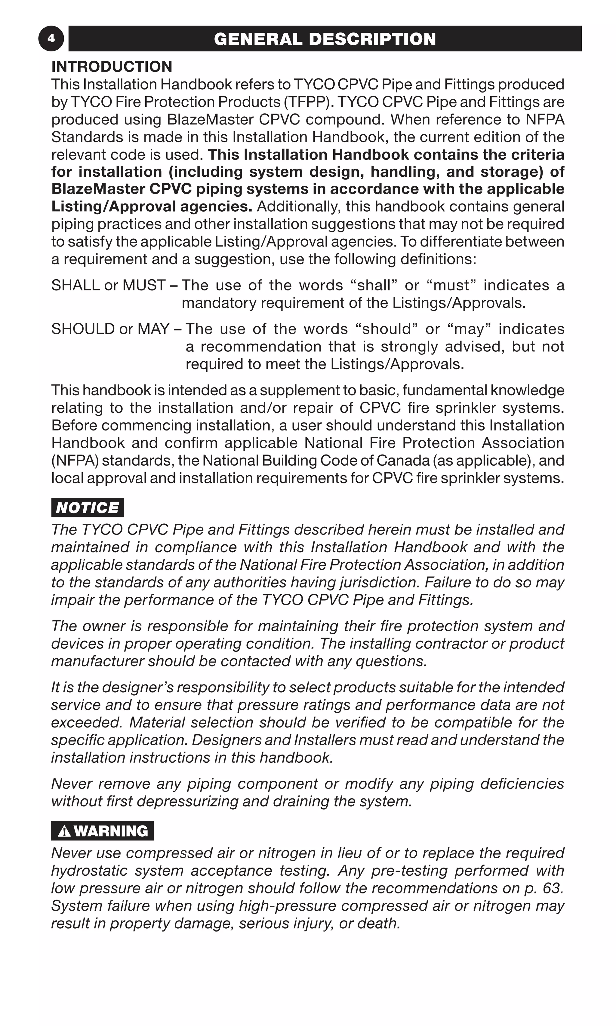 4 GENERAL DESCRIPTION
INTRODUCTION
This Installation Handbook refers to TYCOCPVC Pipe and Fittings produced
by TYCO Fire Protection Products (TFPP). TYCO CPVC Pipe and Fittings are
produced using BlazeMaster CPVC compound. When reference to NFPA
Standards is made in this Installation Handbook, the current edition of the
relevant code is used. This Installation Handbook contains the criteria
for installation (including system design, handling, and storage) of
BlazeMaster CPVC piping systems in accordance with the applicable
Listing/Approval agencies. Additionally, this handbook contains general
piping practices and other installation suggestions that may not be required
to satisfy the applicable Listing/Approval agencies. To differentiate between
a requirement and a suggestion, use the following definitions:
SHALL or MUST – The use of the words “shall” or “must” indicates a
mandatory requirement of the Listings/Approvals.
SHOULD or MAY – The use of the words “should” or “may” indicates
a recommendation that is strongly advised, but not
required to meet the Listings/Approvals.
This handbook is intended as a supplement to basic, fundamental knowledge
relating to the installation and/or repair of CPVC fire sprinkler systems.
Before commencing installation, a user should understand this Installation
Handbook and confirm applicable National Fire Protection Association
(NFPA) standards, the National Building Code of Canada (as applicable), and
local approval and installation requirements for CPVC fire sprinkler systems.
NOTICE
The TYCO CPVC Pipe and Fittings described herein must be installed and
maintained in compliance with this Installation Handbook and with the
applicable standards of the National Fire Protection Association, in addition
to the standards of any authorities having jurisdiction. Failure to do so may
impair the performance of the TYCO CPVC Pipe and Fittings.
The owner is responsible for maintaining their fire protection system and
devices in proper operating condition. The installing contractor or product
manufacturer should be contacted with any questions.
It is the designer’s responsibility to select products suitable for the intended
service and to ensure that pressure ratings and performance data are not
exceeded. Material selection should be verified to be compatible for the
specific application. Designers and Installers must read and understand the
installation instructions in this handbook.
Never remove any piping component or modify any piping deficiencies
without first depressurizing and draining the system.
Never use compressed air or nitrogen in lieu of or to replace the required
hydrostatic system acceptance testing. Any pre-testing performed with
low pressure air or nitrogen should follow the recommendations on p. 63.
System failure when using high-pressure compressed air or nitrogen may
result in property damage, serious injury, or death.
 