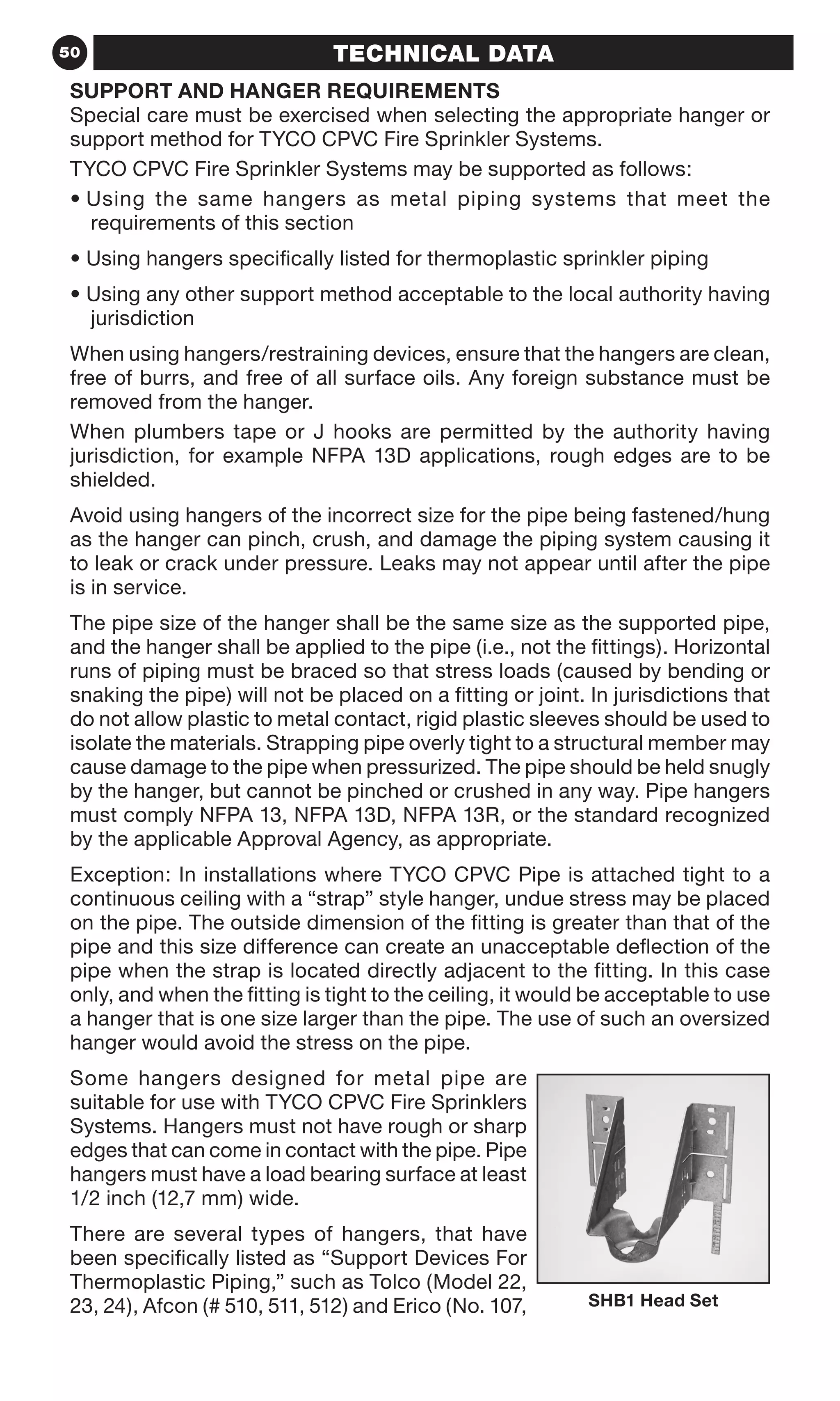 50 TECHNICAL DATA
SUPPORT AND HANGER REQUIREMENTS
Special care must be exercised when selecting the appropriate hanger or
support method for TYCO CPVC Fire Sprinkler Systems.
TYCO CPVC Fire Sprinkler Systems may be supported as follows:
• Using the same hangers as metal piping systems that meet the
requirements of this section
• Using hangers specifically listed for thermoplastic sprinkler piping
• Using any other support method acceptable to the local authority having
jurisdiction
When using hangers/restraining devices, ensure that the hangers are clean,
free of burrs, and free of all surface oils. Any foreign substance must be
removed from the hanger.
When plumbers tape or J hooks are permitted by the authority having
jurisdiction, for example NFPA 13D applications, rough edges are to be
shielded.
Avoid using hangers of the incorrect size for the pipe being fastened/hung
as the hanger can pinch, crush, and damage the piping system causing it
to leak or crack under pressure. Leaks may not appear until after the pipe
is in service.
The pipe size of the hanger shall be the same size as the supported pipe,
and the hanger shall be applied to the pipe (i.e., not the fittings). Horizontal
runs of piping must be braced so that stress loads (caused by bending or
snaking the pipe) will not be placed on a fitting or joint. In jurisdictions that
do not allow plastic to metal contact, rigid plastic sleeves should be used to
isolate the materials. Strapping pipe overly tight to a structural member may
cause damage to the pipe when pressurized. The pipe should be held snugly
by the hanger, but cannot be pinched or crushed in any way. Pipe hangers
must comply NFPA 13, NFPA 13D, NFPA 13R, or the standard recognized
by the applicable Approval Agency, as appropriate.
Exception: In installations where TYCO CPVC Pipe is attached tight to a
continuous ceiling with a “strap” style hanger, undue stress may be placed
on the pipe. The outside dimension of the fitting is greater than that of the
pipe and this size difference can create an unacceptable deflection of the
pipe when the strap is located directly adjacent to the fitting. In this case
only, and when the fitting is tight to the ceiling, it would be acceptable to use
a hanger that is one size larger than the pipe. The use of such an oversized
hanger would avoid the stress on the pipe.
Some hangers designed for metal pipe are
suitable for use with TYCO CPVC Fire Sprinklers
Systems. Hangers must not have rough or sharp
edges that can come in contact with the pipe. Pipe
hangers must have a load bearing surface at least
1/2 inch (12,7 mm) wide.
There are several types of hangers, that have
been specifically listed as “Support Devices For
Thermoplastic Piping,” such as Tolco (Model 22,
23, 24), Afcon (# 510, 511, 512) and Erico (No. 107, SHB1 Head Set
 