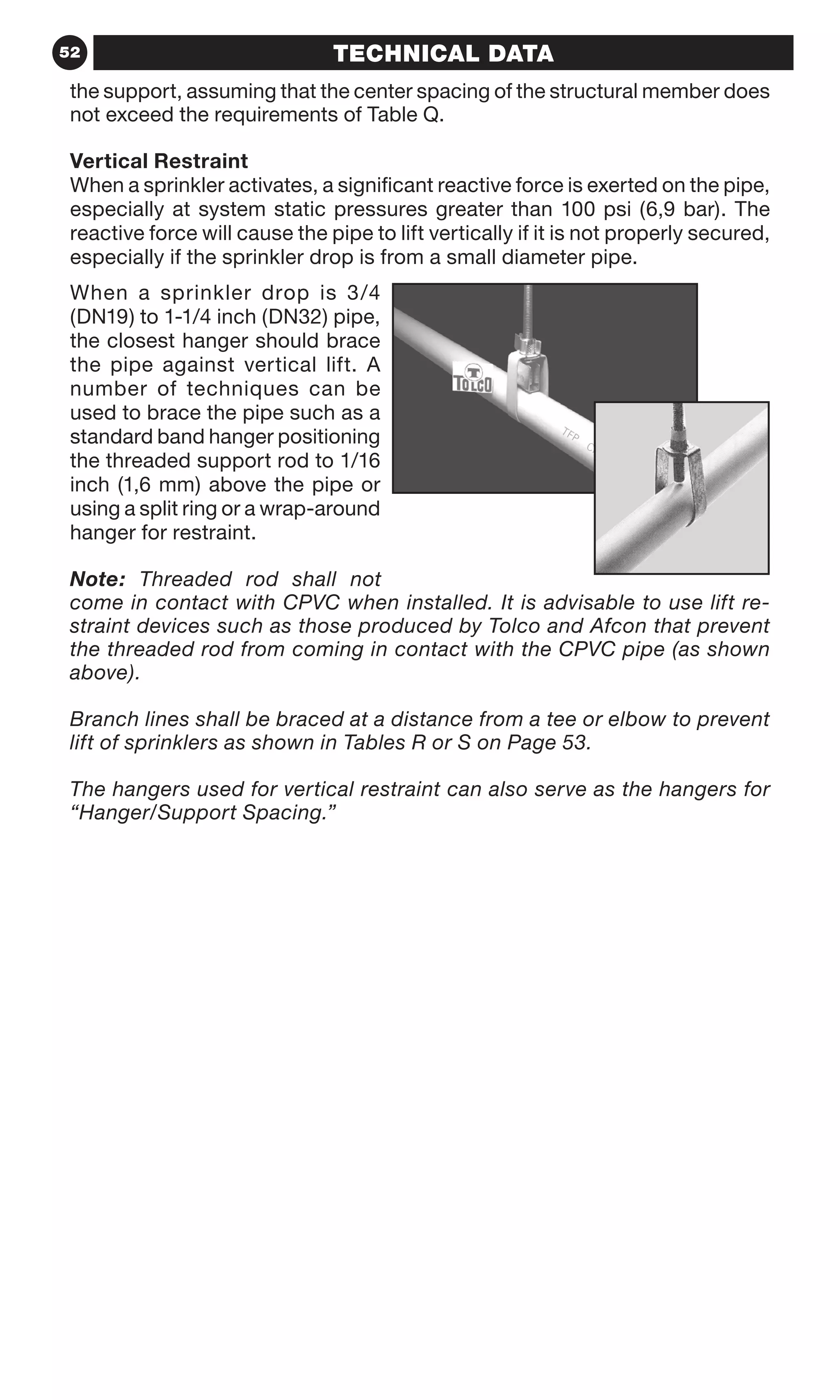 52 TECHNICAL DATATECHNICAL DATA
the support, assuming that the center spacing of the structural member does
not exceed the requirements of Table Q.
Vertical Restraint
When a sprinkler activates, a significant reactive force is exerted on the pipe,
especially at system static pressures greater than 100 psi (6,9 bar). The
reactive force will cause the pipe to lift vertically if it is not properly secured,
especially if the sprinkler drop is from a small diameter pipe.
When a sprinkler drop is 3/4
(DN19) to 1-1/4 inch (DN32) pipe,
the closest hanger should brace
the pipe against vertical lift. A
number of techniques can be
used to brace the pipe such as a
standard band hanger positioning
the threaded support rod to 1/16
inch (1,6 mm) above the pipe or
using a split ring or a wrap-around
hanger for restraint.
Note: Threaded rod shall not
come in contact with CPVC when installed. It is advisable to use lift re-
straint devices such as those produced by Tolco and Afcon that prevent
the threaded rod from coming in contact with the CPVC pipe (as shown
above).
Branch lines shall be braced at a distance from a tee or elbow to prevent
lift of sprinklers as shown in Tables R or S on Page 53.
The hangers used for vertical restraint can also serve as the hangers for
“Hanger/Support Spacing.”
 