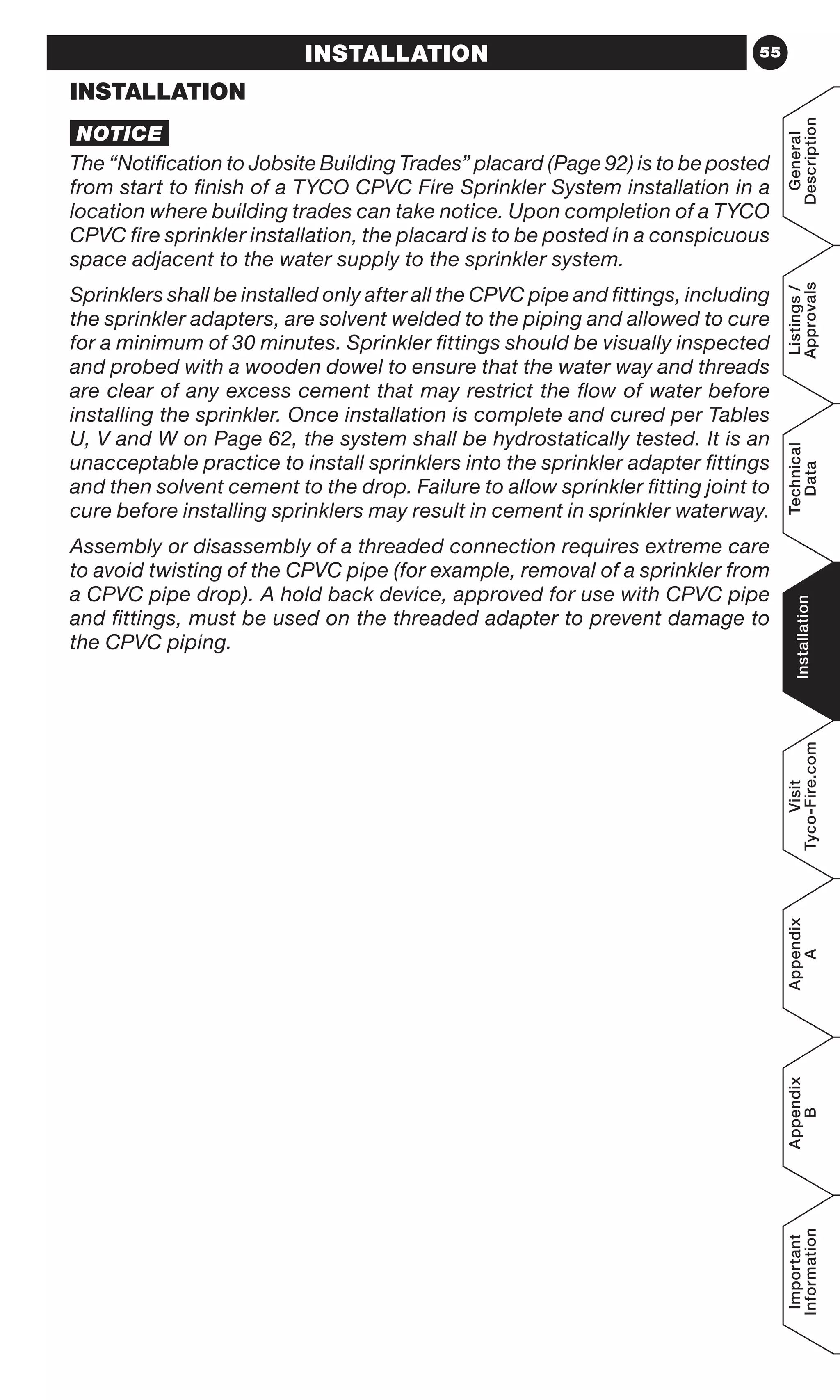 55
General
Description
Listings/
Approvals
Technical
Data
Installation
Visit
Tyco-Fire.com
Appendix
A
Appendix
B
Important
Information
INSTALLATION
INSTALLATION
NOTICE
The “Notification to Jobsite Building Trades” placard (Page 92) is to be posted
from start to finish of a TYCO CPVC Fire Sprinkler System installation in a
location where building trades can take notice. Upon completion of a TYCO
CPVC fire sprinkler installation, the placard is to be posted in a conspicuous
space adjacent to the water supply to the sprinkler system.
Sprinklers shall be installed only after all the CPVC pipe and fittings, including
the sprinkler adapters, are solvent welded to the piping and allowed to cure
for a minimum of 30 minutes. Sprinkler fittings should be visually inspected
and probed with a wooden dowel to ensure that the water way and threads
are clear of any excess cement that may restrict the flow of water before
installing the sprinkler. Once installation is complete and cured per Tables
U, V and W on Page 62, the system shall be hydrostatically tested. It is an
unacceptable practice to install sprinklers into the sprinkler adapter fittings
and then solvent cement to the drop. Failure to allow sprinkler fitting joint to
cure before installing sprinklers may result in cement in sprinkler waterway.
Assembly or disassembly of a threaded connection requires extreme care
to avoid twisting of the CPVC pipe (for example, removal of a sprinkler from
a CPVC pipe drop). A hold back device, approved for use with CPVC pipe
and fittings, must be used on the threaded adapter to prevent damage to
the CPVC piping.
 