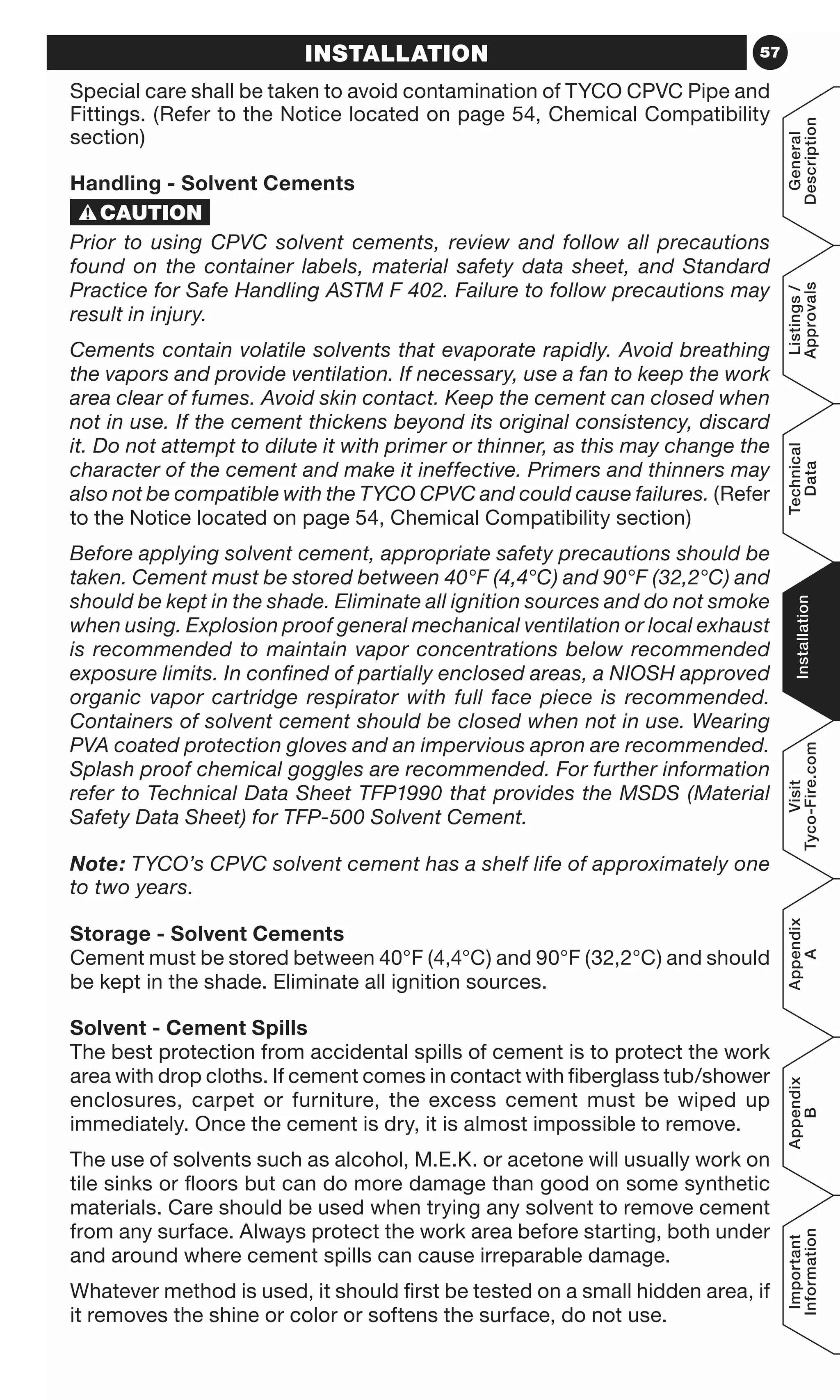 57
General
Description
Listings/
Approvals
Technical
Data
Installation
Visit
Tyco-Fire.com
Appendix
A
Appendix
B
Important
Information
INSTALLATION
Special care shall be taken to avoid contamination of TYCO CPVC Pipe and
Fittings. (Refer to the Notice located on page 54, Chemical Compatibility
section)
Handling - Solvent Cements
Prior to using CPVC solvent cements, review and follow all precautions
found on the container labels, material safety data sheet, and Standard
Practice for Safe Handling ASTM F 402. Failure to follow precautions may
result in injury.
Cements contain volatile solvents that evaporate rapidly. Avoid breathing
the vapors and provide ventilation. If necessary, use a fan to keep the work
area clear of fumes. Avoid skin contact. Keep the cement can closed when
not in use. If the cement thickens beyond its original consistency, discard
it. Do not attempt to dilute it with primer or thinner, as this may change the
character of the cement and make it ineffective. Primers and thinners may
also not be compatible with the TYCO CPVC and could cause failures. (Refer
to the Notice located on page 54, Chemical Compatibility section)
Before applying solvent cement, appropriate safety precautions should be
taken. Cement must be stored between 40°F (4,4°C) and 90°F (32,2°C) and
should be kept in the shade. Eliminate all ignition sources and do not smoke
when using. Explosion proof general mechanical ventilation or local exhaust
is recommended to maintain vapor concentrations below recommended
exposure limits. In confined of partially enclosed areas, a NIOSH approved
organic vapor cartridge respirator with full face piece is recommended.
Containers of solvent cement should be closed when not in use. Wearing
PVA coated protection gloves and an impervious apron are recommended.
Splash proof chemical goggles are recommended. For further information
refer to Technical Data Sheet TFP1990 that provides the MSDS (Material
Safety Data Sheet) for TFP-500 Solvent Cement.
Note: TYCO’s CPVC solvent cement has a shelf life of approximately one
to two years.
Storage - Solvent Cements
Cement must be stored between 40°F (4,4°C) and 90°F (32,2°C) and should
be kept in the shade. Eliminate all ignition sources.
Solvent - Cement Spills
The best protection from accidental spills of cement is to protect the work
area with drop cloths. If cement comes in contact with fiberglass tub/shower
enclosures, carpet or furniture, the excess cement must be wiped up
immediately. Once the cement is dry, it is almost impossible to remove.
The use of solvents such as alcohol, M.E.K. or acetone will usually work on
tile sinks or floors but can do more damage than good on some synthetic
materials. Care should be used when trying any solvent to remove cement
from any surface. Always protect the work area before starting, both under
and around where cement spills can cause irreparable damage.
Whatever method is used, it should first be tested on a small hidden area, if
it removes the shine or color or softens the surface, do not use.
 