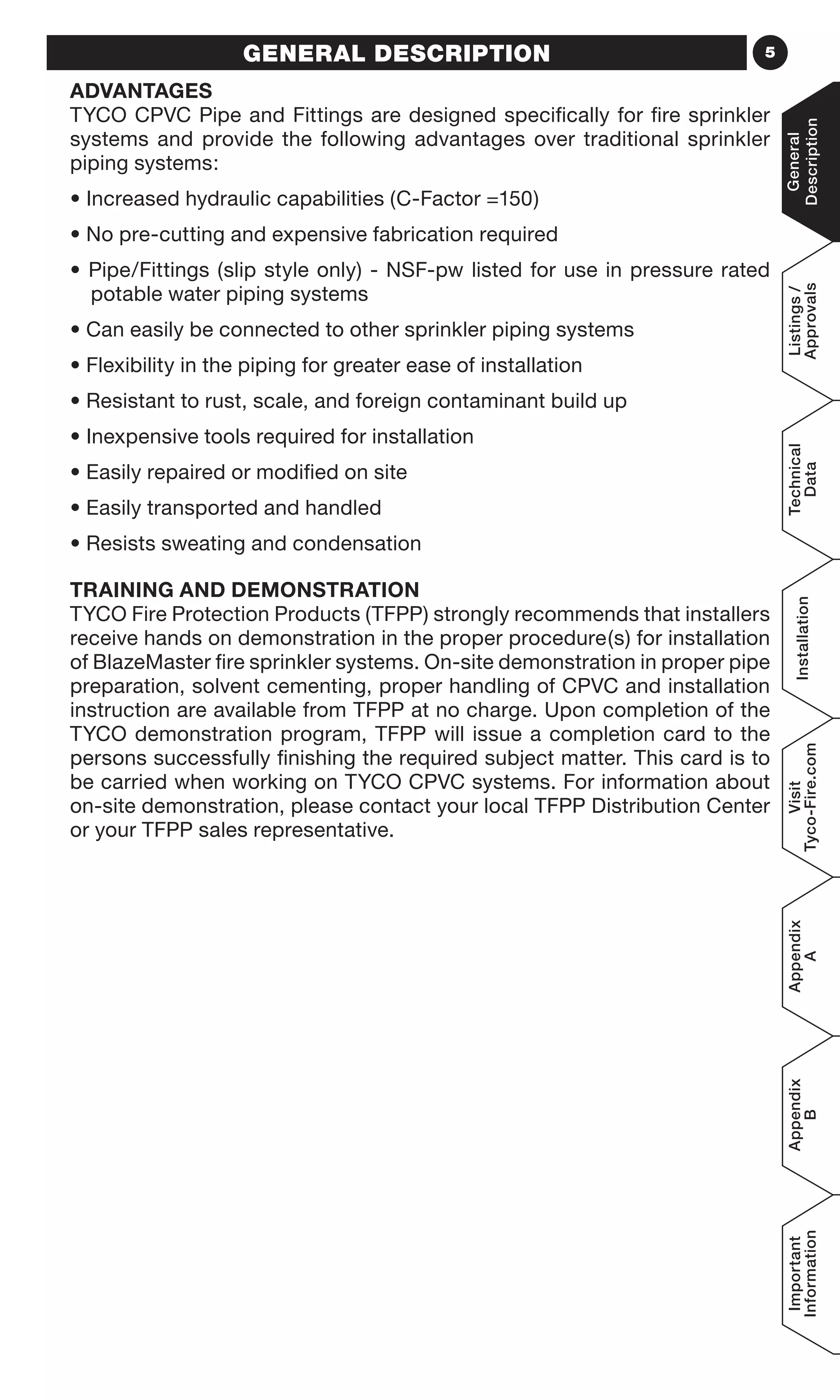 5GENERAL DESCRIPTION
ADVANTAGES
TYCO CPVC Pipe and Fittings are designed specifically for fire sprinkler
systems and provide the following advantages over traditional sprinkler
piping systems:
• Increased hydraulic capabilities (C-Factor =150)
• No pre-cutting and expensive fabrication required
• Pipe/Fittings (slip style only) - NSF-pw listed for use in pressure rated
potable water piping systems
• Can easily be connected to other sprinkler piping systems
• Flexibility in the piping for greater ease of installation
• Resistant to rust, scale, and foreign contaminant build up
• Inexpensive tools required for installation
• Easily repaired or modified on site
• Easily transported and handled
• Resists sweating and condensation
TRAINING AND DEMONSTRATION
TYCO Fire Protection Products (TFPP) strongly recommends that installers
receive hands on demonstration in the proper procedure(s) for installation
of BlazeMaster fire sprinkler systems. On-site demonstration in proper pipe
preparation, solvent cementing, proper handling of CPVC and installation
instruction are available from TFPP at no charge. Upon completion of the
TYCO demonstration program, TFPP will issue a completion card to the
persons successfully finishing the required subject matter. This card is to
be carried when working on TYCO CPVC systems. For information about
on-site demonstration, please contact your local TFPP Distribution Center
or your TFPP sales representative.
General
Description
Listings/
Approvals
Technical
Data
Installation
Visit
Tyco-Fire.com
Appendix
A
Appendix
B
Important
Information
 