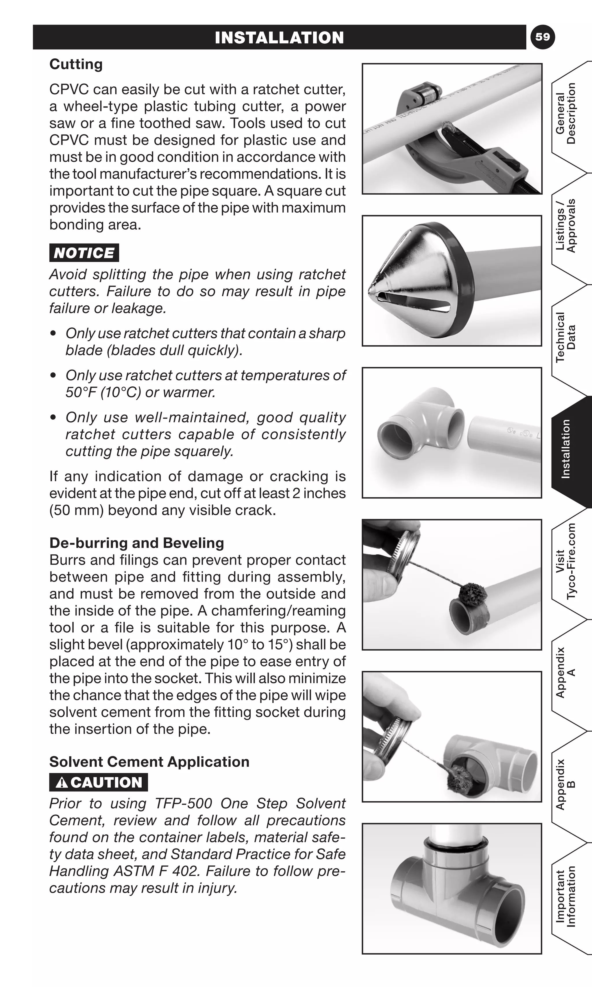 59
General
Description
Listings/
Approvals
Technical
Data
Installation
Visit
Tyco-Fire.com
Appendix
A
Appendix
B
Important
Information
INSTALLATION
Cutting
CPVC can easily be cut with a ratchet cutter,
a wheel-type plastic tubing cutter, a power
saw or a fine toothed saw. Tools used to cut
CPVC must be designed for plastic use and
must be in good condition in accordance with
the tool manufacturer’s recommendations. It is
important to cut the pipe square. A square cut
provides the surface of the pipe with maximum
bonding area.
NOTICE
Avoid splitting the pipe when using ratchet
cutters. Failure to do so may result in pipe
failure or leakage.
•	 Only use ratchet cutters that contain a sharp
blade (blades dull quickly).
•	 Only use ratchet cutters at temperatures of
50°F (10°C) or warmer.
•	 Only use well-maintained, good quality
ratchet cutters capable of consistently
cutting the pipe squarely.
If any indication of damage or cracking is
evident at the pipe end, cut off at least 2 inches
(50 mm) beyond any visible crack.
De-burring and Beveling
Burrs and filings can prevent proper contact
between pipe and fitting during assembly,
and must be removed from the outside and
the inside of the pipe. A chamfering/reaming
tool or a file is suitable for this purpose. A
slight bevel (approximately 10° to 15°) shall be
placed at the end of the pipe to ease entry of
the pipe into the socket. This will also minimize
the chance that the edges of the pipe will wipe
solvent cement from the fitting socket during
the insertion of the pipe.
Solvent Cement Application
Prior to using TFP-500 One Step Solvent
Cement, review and follow all precautions
found on the container labels, material safe-
ty data sheet, and Standard Practice for Safe
Handling ASTM F 402. Failure to follow pre-
cautions may result in injury.
INSTALLATION
 
