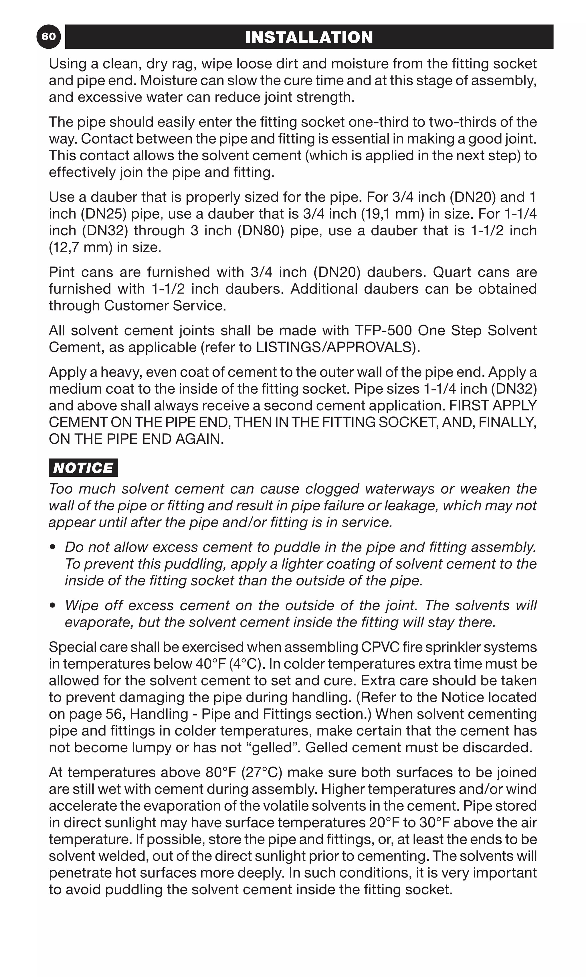 60 INSTALLATION
Using a clean, dry rag, wipe loose dirt and moisture from the fitting socket
and pipe end. Moisture can slow the cure time and at this stage of assembly,
and excessive water can reduce joint strength.
The pipe should easily enter the fitting socket one-third to two-thirds of the
way. Contact between the pipe and fitting is essential in making a good joint.
This contact allows the solvent cement (which is applied in the next step) to
effectively join the pipe and fitting.
Use a dauber that is properly sized for the pipe. For 3/4 inch (DN20) and 1
inch (DN25) pipe, use a dauber that is 3/4 inch (19,1 mm) in size. For 1-1/4
inch (DN32) through 3 inch (DN80) pipe, use a dauber that is 1-1/2 inch
(12,7 mm) in size.
Pint cans are furnished with 3/4 inch (DN20) daubers. Quart cans are
furnished with 1-1/2 inch daubers. Additional daubers can be obtained
through Customer Service.
All solvent cement joints shall be made with TFP-500 One Step Solvent
Cement, as applicable (refer to LISTINGS/APPROVALS).
Apply a heavy, even coat of cement to the outer wall of the pipe end. Apply a
medium coat to the inside of the fitting socket. Pipe sizes 1-1/4 inch (DN32)
and above shall always receive a second cement application. FIRST APPLY
CEMENT ON THE PIPE END, THEN IN THE FITTING SOCKET, AND, FINALLY,
ON THE PIPE END AGAIN.
NOTICE
Too much solvent cement can cause clogged waterways or weaken the
wall of the pipe or fitting and result in pipe failure or leakage, which may not
appear until after the pipe and/or fitting is in service.
•	 Do not allow excess cement to puddle in the pipe and fitting assembly.
To prevent this puddling, apply a lighter coating of solvent cement to the
inside of the fitting socket than the outside of the pipe.
•	 Wipe off excess cement on the outside of the joint. The solvents will
evaporate, but the solvent cement inside the fitting will stay there.
Special care shall be exercised when assembling CPVC fire sprinkler systems
in temperatures below 40°F (4°C). In colder temperatures extra time must be
allowed for the solvent cement to set and cure. Extra care should be taken
to prevent damaging the pipe during handling. (Refer to the Notice located
on page 56, Handling - Pipe and Fittings section.) When solvent cementing
pipe and fittings in colder temperatures, make certain that the cement has
not become lumpy or has not “gelled”. Gelled cement must be discarded.
At temperatures above 80°F (27°C) make sure both surfaces to be joined
are still wet with cement during assembly. Higher temperatures and/or wind
accelerate the evaporation of the volatile solvents in the cement. Pipe stored
in direct sunlight may have surface temperatures 20°F to 30°F above the air
temperature. If possible, store the pipe and fittings, or, at least the ends to be
solvent welded, out of the direct sunlight prior to cementing. The solvents will
penetrate hot surfaces more deeply. In such conditions, it is very important
to avoid puddling the solvent cement inside the fitting socket.
 