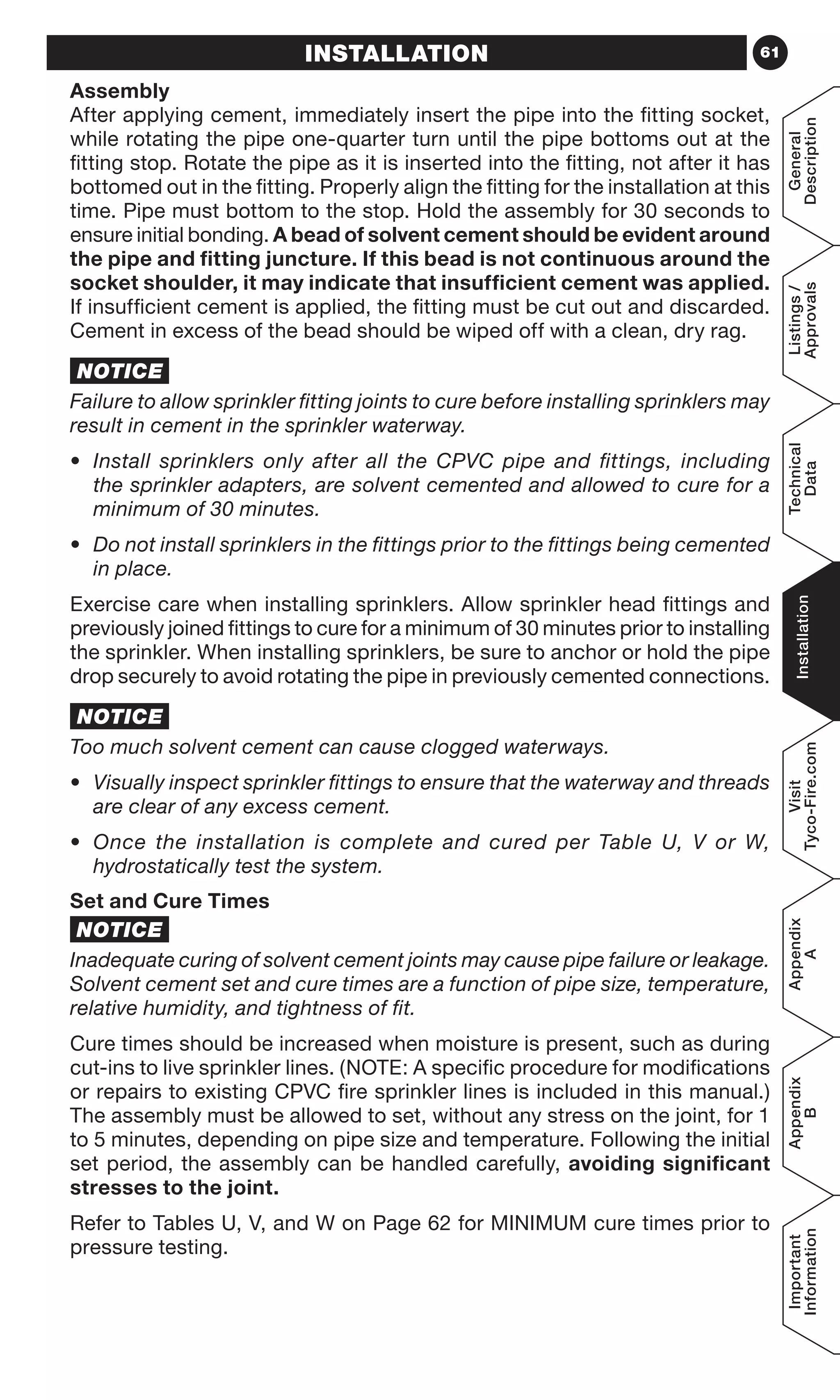 61
General
Description
Listings/
Approvals
Technical
Data
Installation
Visit
Tyco-Fire.com
Appendix
A
Appendix
B
Important
Information
INSTALLATION
Assembly
After applying cement, immediately insert the pipe into the fitting socket,
while rotating the pipe one-quarter turn until the pipe bottoms out at the
fitting stop. Rotate the pipe as it is inserted into the fitting, not after it has
bottomed out in the fitting. Properly align the fitting for the installation at this
time. Pipe must bottom to the stop. Hold the assembly for 30 seconds to
ensure initial bonding. A bead of solvent cement should be evident around
the pipe and fitting juncture. If this bead is not continuous around the
socket shoulder, it may indicate that insufficient cement was applied.
If insufficient cement is applied, the fitting must be cut out and discarded.
Cement in excess of the bead should be wiped off with a clean, dry rag.
NOTICE
Failure to allow sprinkler fitting joints to cure before installing sprinklers may
result in cement in the sprinkler waterway.
•	 Install sprinklers only after all the CPVC pipe and fittings, including
the sprinkler adapters, are solvent cemented and allowed to cure for a
minimum of 30 minutes.
•	 Do not install sprinklers in the fittings prior to the fittings being cemented
in place.
Exercise care when installing sprinklers. Allow sprinkler head fittings and
previously joined fittings to cure for a minimum of 30 minutes prior to installing
the sprinkler. When installing sprinklers, be sure to anchor or hold the pipe
drop securely to avoid rotating the pipe in previously cemented connections.
NOTICE
Too much solvent cement can cause clogged waterways.
•	 Visually inspect sprinkler fittings to ensure that the waterway and threads
are clear of any excess cement.
•	 Once the installation is complete and cured per Table U, V or W,
hydrostatically test the system.
Set and Cure Times
NOTICE
Inadequate curing of solvent cement joints may cause pipe failure or leakage.
Solvent cement set and cure times are a function of pipe size, temperature,
relative humidity, and tightness of fit.
Cure times should be increased when moisture is present, such as during
cut-ins to live sprinkler lines. (NOTE: A specific procedure for modifications
or repairs to existing CPVC fire sprinkler lines is included in this manual.)
The assembly must be allowed to set, without any stress on the joint, for 1
to 5 minutes, depending on pipe size and temperature. Following the initial
set period, the assembly can be handled carefully, avoiding significant
stresses to the joint.
Refer to Tables U, V, and W on Page 62 for MINIMUM cure times prior to
pressure testing.
 