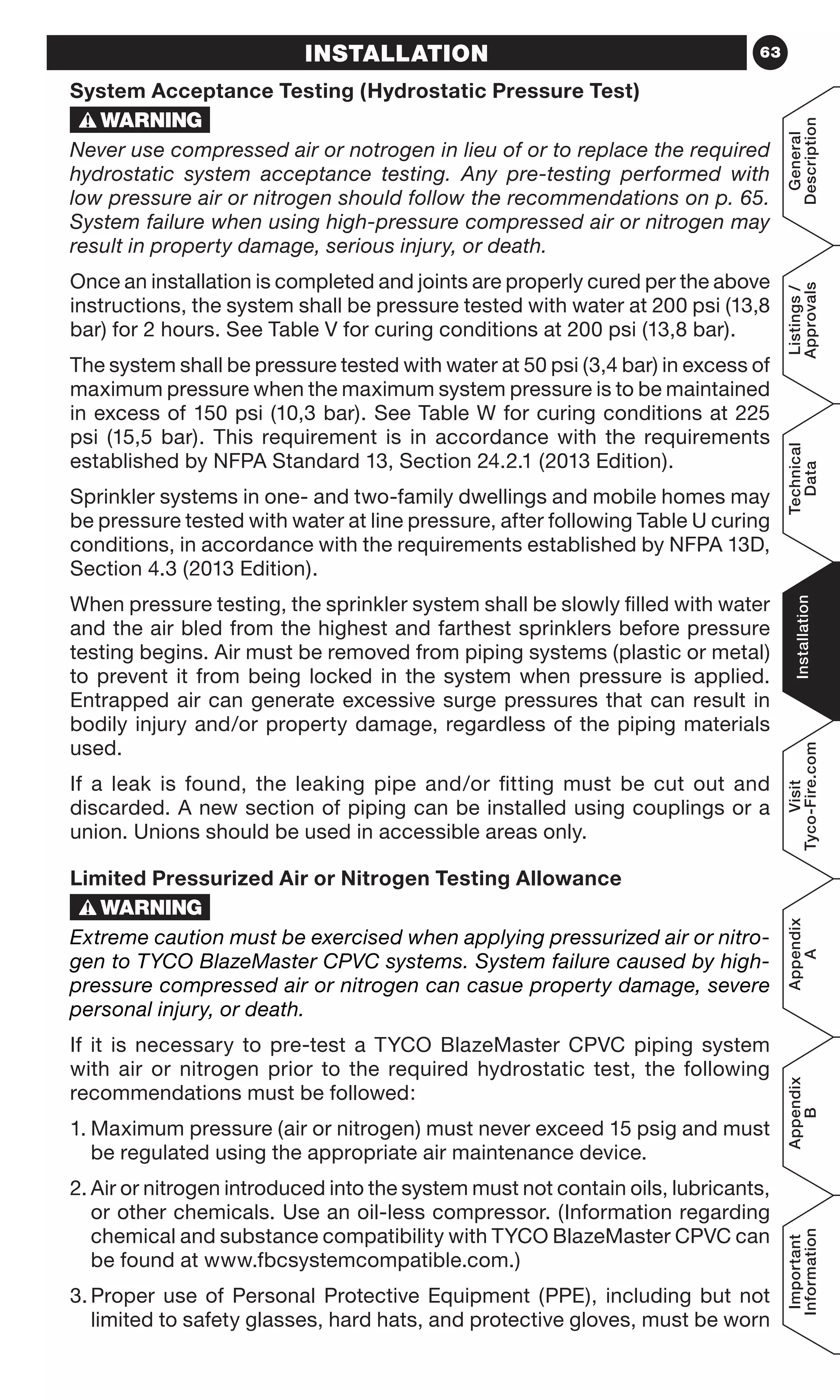 63
General
Description
Listings/
Approvals
Technical
Data
Installation
Visit
Tyco-Fire.com
Appendix
A
Appendix
B
Important
Information
INSTALLATION
System Acceptance Testing (Hydrostatic Pressure Test)
Never use compressed air or notrogen in lieu of or to replace the required
hydrostatic system acceptance testing. Any pre-testing performed with
low pressure air or nitrogen should follow the recommendations on p. 65.
System failure when using high-pressure compressed air or nitrogen may
result in property damage, serious injury, or death.
Once an installation is completed and joints are properly cured per the above
instructions, the system shall be pressure tested with water at 200 psi (13,8
bar) for 2 hours. See Table V for curing conditions at 200 psi (13,8 bar).
The system shall be pressure tested with water at 50 psi (3,4 bar) in excess of
maximum pressure when the maximum system pressure is to be maintained
in excess of 150 psi (10,3 bar). See Table W for curing conditions at 225
psi (15,5 bar). This requirement is in accordance with the requirements
established by NFPA Standard 13, Section 24.2.1 (2013 Edition).
Sprinkler systems in one- and two-family dwellings and mobile homes may
be pressure tested with water at line pressure, after following Table U curing
conditions, in accordance with the requirements established by NFPA 13D,
Section 4.3 (2013 Edition).
When pressure testing, the sprinkler system shall be slowly filled with water
and the air bled from the highest and farthest sprinklers before pressure
testing begins. Air must be removed from piping systems (plastic or metal)
to prevent it from being locked in the system when pressure is applied.
Entrapped air can generate excessive surge pressures that can result in
bodily injury and/or property damage, regardless of the piping materials
used.
If a leak is found, the leaking pipe and/or fitting must be cut out and
discarded. A new section of piping can be installed using couplings or a
union. Unions should be used in accessible areas only.
Limited Pressurized Air or Nitrogen Testing Allowance
Extreme caution must be exercised when applying pressurized air or nitro-
gen to TYCO BlazeMaster CPVC systems. System failure caused by high-
pressure compressed air or nitrogen can casue property damage, severe
personal injury, or death.
If it is necessary to pre-test a TYCO BlazeMaster CPVC piping system
with air or nitrogen prior to the required hydrostatic test, the following
recommendations must be followed:
1.	Maximum pressure (air or nitrogen) must never exceed 15 psig and must
be regulated using the appropriate air maintenance device.
2.	Air or nitrogen introduced into the system must not contain oils, lubricants,
or other chemicals. Use an oil-less compressor. (Information regarding
chemical and substance compatibility with TYCO BlazeMaster CPVC can
be found at www.fbcsystemcompatible.com.)
3.	Proper use of Personal Protective Equipment (PPE), including but not
limited to safety glasses, hard hats, and protective gloves, must be worn
 