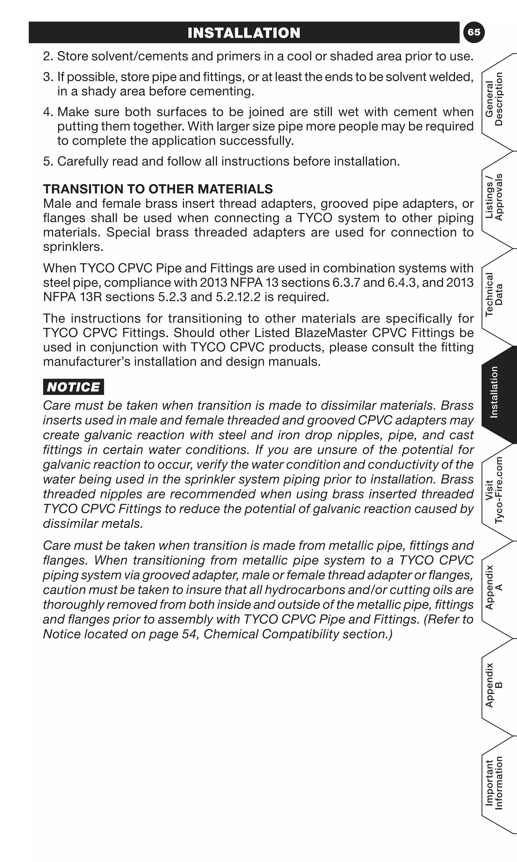 65
General
Description
Listings/
Approvals
Technical
Data
Installation
Visit
Tyco-Fire.com
Appendix
A
Appendix
B
Important
Information
INSTALLATION
2. Store solvent/cements and primers in a cool or shaded area prior to use.
3. If possible, store pipe and fittings, or at least the ends to be solvent welded,
in a shady area before cementing.
4. Make sure both surfaces to be joined are still wet with cement when
putting them together. With larger size pipe more people may be required
to complete the application successfully.
5. Carefully read and follow all instructions before installation.
TRANSITION TO OTHER MATERIALS
Male and female brass insert thread adapters, grooved pipe adapters, or
flanges shall be used when connecting a TYCO system to other piping
materials. Special brass threaded adapters are used for connection to
sprinklers.
When TYCO CPVC Pipe and Fittings are used in combination systems with
steel pipe, compliance with 2013 NFPA 13 sections 6.3.7 and 6.4.3, and 2013
NFPA 13R sections 5.2.3 and 5.2.12.2 is required.
The instructions for transitioning to other materials are specifically for
TYCO CPVC Fittings. Should other Listed BlazeMaster CPVC Fittings be
used in conjunction with TYCO CPVC products, please consult the fitting
manufacturer’s installation and design manuals.
NOTICE
Care must be taken when transition is made to dissimilar materials. Brass
inserts used in male and female threaded and grooved CPVC adapters may
create galvanic reaction with steel and iron drop nipples, pipe, and cast
fittings in certain water conditions. If you are unsure of the potential for
galvanic reaction to occur, verify the water condition and conductivity of the
water being used in the sprinkler system piping prior to installation. Brass
threaded nipples are recommended when using brass inserted threaded
TYCO CPVC Fittings to reduce the potential of galvanic reaction caused by
dissimilar metals.
Care must be taken when transition is made from metallic pipe, fittings and
flanges. When transitioning from metallic pipe system to a TYCO CPVC
piping system via grooved adapter, male or female thread adapter or flanges,
caution must be taken to insure that all hydrocarbons and/or cutting oils are
thoroughly removed from both inside and outside of the metallic pipe, fittings
and flanges prior to assembly with TYCO CPVC Pipe and Fittings. (Refer to
Notice located on page 54, Chemical Compatibility section.)
 