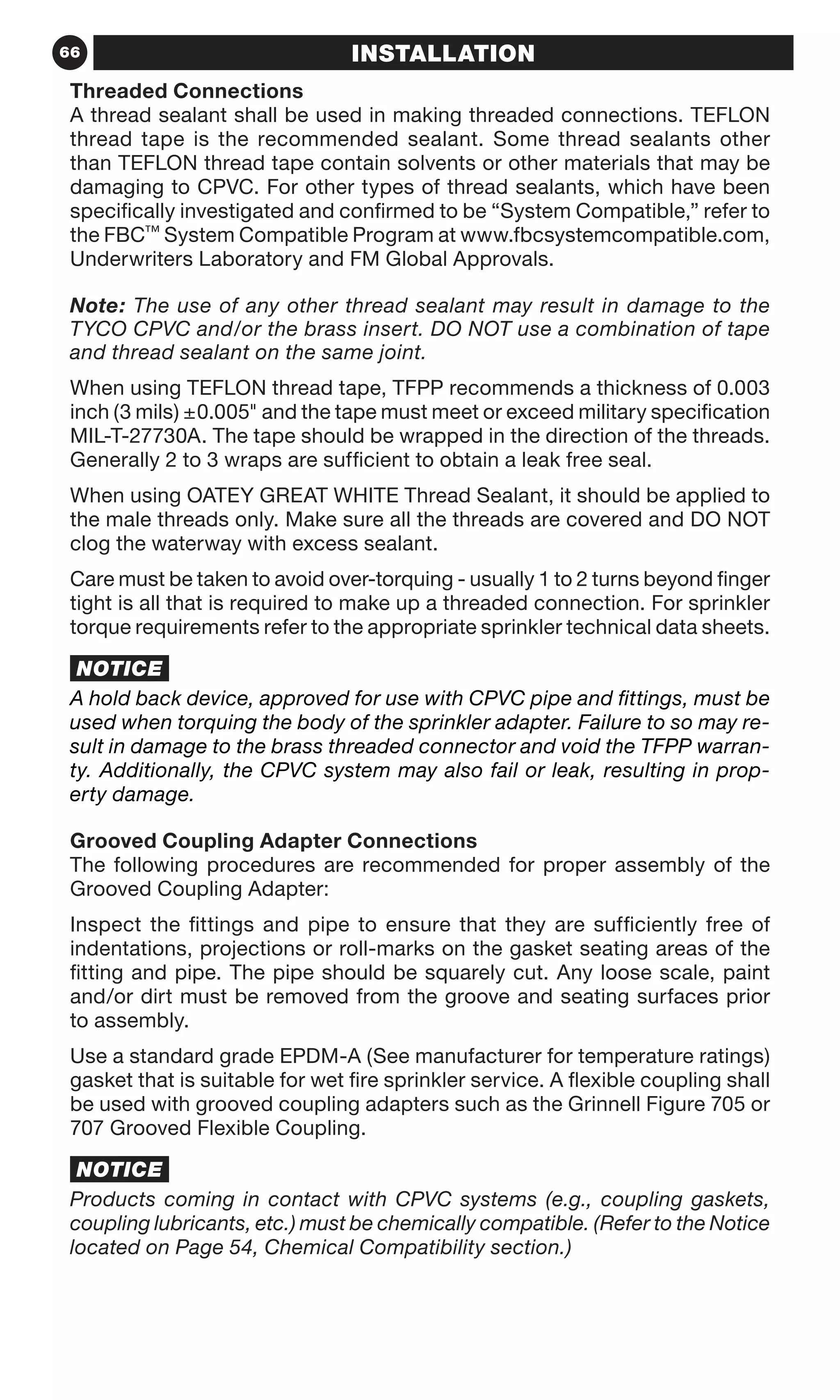 66 INSTALLATION
Threaded Connections
A thread sealant shall be used in making threaded connections. TEFLON
thread tape is the recommended sealant. Some thread sealants other
than TEFLON thread tape contain solvents or other materials that may be
damaging to CPVC. For other types of thread sealants, which have been
specifically investigated and confirmed to be “System Compatible,” refer to
the FBC™ System Compatible Program at www.fbcsystemcompatible.com,
Underwriters Laboratory and FM Global Approvals.
Note: The use of any other thread sealant may result in damage to the
TYCO CPVC and/or the brass insert. DO NOT use a combination of tape
and thread sealant on the same joint.
When using TEFLON thread tape, TFPP recommends a thickness of 0.003
inch (3 mils) ±0.005 and the tape must meet or exceed military specification
MIL-T-27730A. The tape should be wrapped in the direction of the threads.
Generally 2 to 3 wraps are sufficient to obtain a leak free seal.
When using OATEY GREAT WHITE Thread Sealant, it should be applied to
the male threads only. Make sure all the threads are covered and DO NOT
clog the waterway with excess sealant.
Care must be taken to avoid over-torquing - usually 1 to 2 turns beyond finger
tight is all that is required to make up a threaded connection. For sprinkler
torque requirements refer to the appropriate sprinkler technical data sheets.
NOTICE
A hold back device, approved for use with CPVC pipe and fittings, must be
used when torquing the body of the sprinkler adapter. Failure to so may re-
sult in damage to the brass threaded connector and void the TFPP warran-
ty. Additionally, the CPVC system may also fail or leak, resulting in prop-
erty damage.
Grooved Coupling Adapter Connections
The following procedures are recommended for proper assembly of the
Grooved Coupling Adapter:
Inspect the fittings and pipe to ensure that they are sufficiently free of
indentations, projections or roll-marks on the gasket seating areas of the
fitting and pipe. The pipe should be squarely cut. Any loose scale, paint
and/or dirt must be removed from the groove and seating surfaces prior
to assembly.
Use a standard grade EPDM-A (See manufacturer for temperature ratings)
gasket that is suitable for wet fire sprinkler service. A flexible coupling shall
be used with grooved coupling adapters such as the Grinnell Figure 705 or
707 Grooved Flexible Coupling.
NOTICE
Products coming in contact with CPVC systems (e.g., coupling gaskets,
coupling lubricants, etc.) must be chemically compatible. (Refer to the Notice
located on Page 54, Chemical Compatibility section.)
 