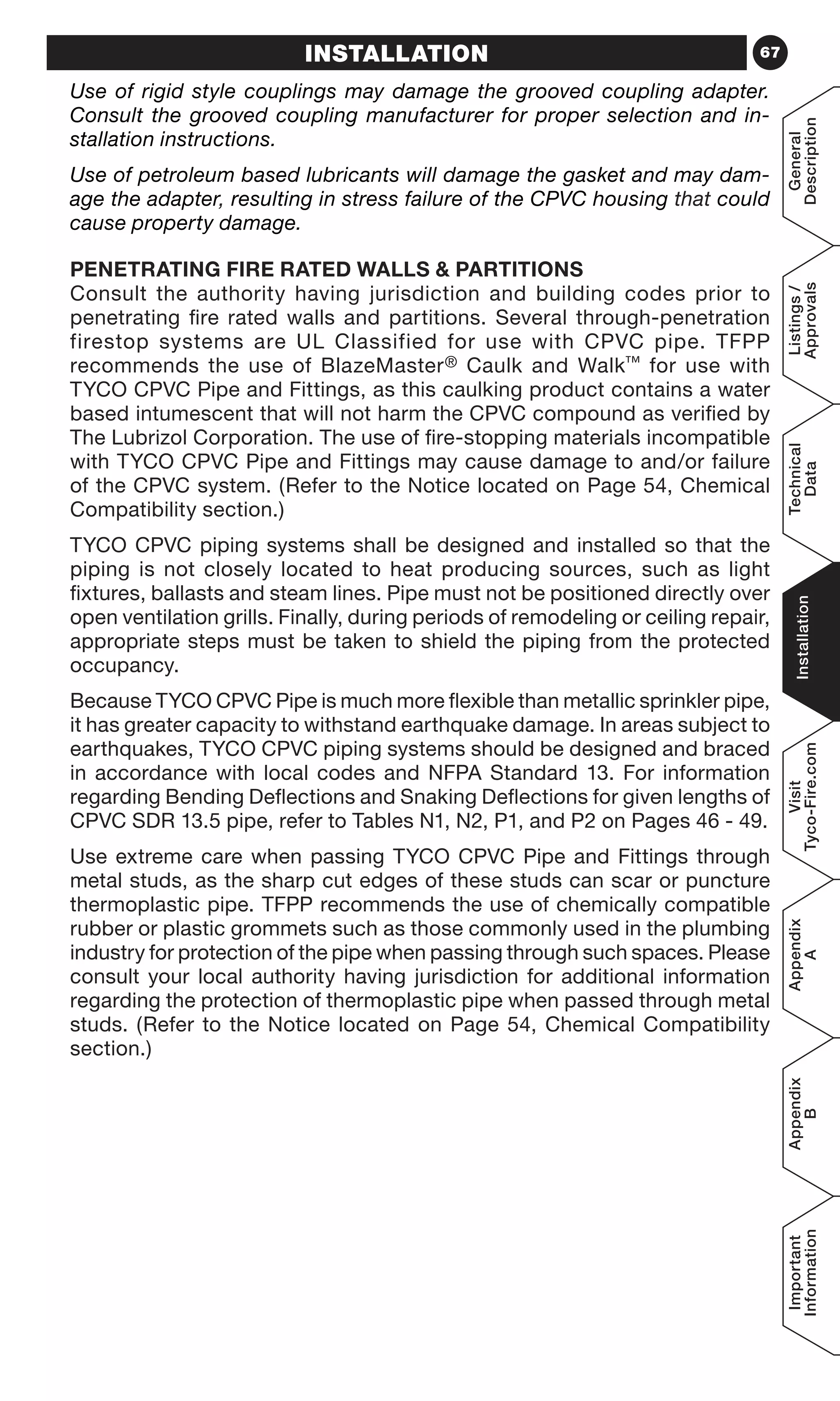 67
General
Description
Listings/
Approvals
Technical
Data
Installation
Visit
Tyco-Fire.com
Appendix
A
Appendix
B
Important
Information
INSTALLATION
Use of rigid style couplings may damage the grooved coupling adapter.
Consult the grooved coupling manufacturer for proper selection and in-
stallation instructions.
Use of petroleum based lubricants will damage the gasket and may dam-
age the adapter, resulting in stress failure of the CPVC housing that could
cause property damage.
PENETRATING FIRE RATED WALLS  PARTITIONS
Consult the authority having jurisdiction and building codes prior to
penetrating fire rated walls and partitions. Several through-penetration
firestop systems are UL Classified for use with CPVC pipe. TFPP
recommends the use of BlazeMaster® Caulk and Walk™ for use with
TYCO CPVC Pipe and Fittings, as this caulking product contains a water
based intumescent that will not harm the CPVC compound as verified by
The Lubrizol Corporation. The use of fire-stopping materials incompatible
with TYCO CPVC Pipe and Fittings may cause damage to and/or failure
of the CPVC system. (Refer to the Notice located on Page 54, Chemical
Compatibility section.)
TYCO CPVC piping systems shall be designed and installed so that the
piping is not closely located to heat producing sources, such as light
fixtures, ballasts and steam lines. Pipe must not be positioned directly over
open ventilation grills. Finally, during periods of remodeling or ceiling repair,
appropriate steps must be taken to shield the piping from the protected
occupancy.
Because TYCO CPVC Pipe is much more flexible than metallic sprinkler pipe,
it has greater capacity to withstand earthquake damage. In areas subject to
earthquakes, TYCO CPVC piping systems should be designed and braced
in accordance with local codes and NFPA Standard 13. For information
regarding Bending Deflections and Snaking Deflections for given lengths of
CPVC SDR 13.5 pipe, refer to Tables N1, N2, P1, and P2 on Pages 46 - 49.
Use extreme care when passing TYCO CPVC Pipe and Fittings through
metal studs, as the sharp cut edges of these studs can scar or puncture
thermoplastic pipe. TFPP recommends the use of chemically compatible
rubber or plastic grommets such as those commonly used in the plumbing
industry for protection of the pipe when passing through such spaces. Please
consult your local authority having jurisdiction for additional information
regarding the protection of thermoplastic pipe when passed through metal
studs. (Refer to the Notice located on Page 54, Chemical Compatibility
section.)
 