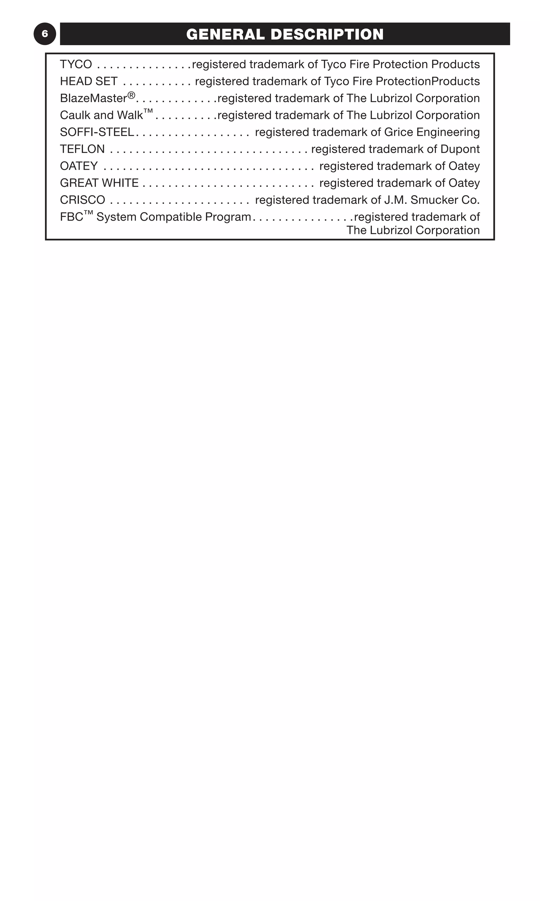 6 GENERAL DESCRIPTION
TYCO. . . . . . . . . . . . . . . registered trademark of Tyco Fire Protection Products
HEAD SET . . . . . . . . . . . . registered trademark of Tyco Fire ProtectionProducts
BlazeMaster®	�������������������������registered trademark of The Lubrizol Corporation
Caulk and Walk™	�������������������registered trademark of The Lubrizol Corporation
SOFFI-STEEL	������������������������������������ registered trademark of Grice Engineering
TEFLON	��������������������������������������������������������������registered trademark of Dupont
OATEY 	������������������������������������������������������������������ registered trademark of Oatey
GREAT WHITE	������������������������������������������������������ registered trademark of Oatey
CRISCO	�������������������������������������������� registered trademark of J.M. Smucker Co.
FBC™ System Compatible Program	�������������������������������registered trademark of
The Lubrizol Corporation
 