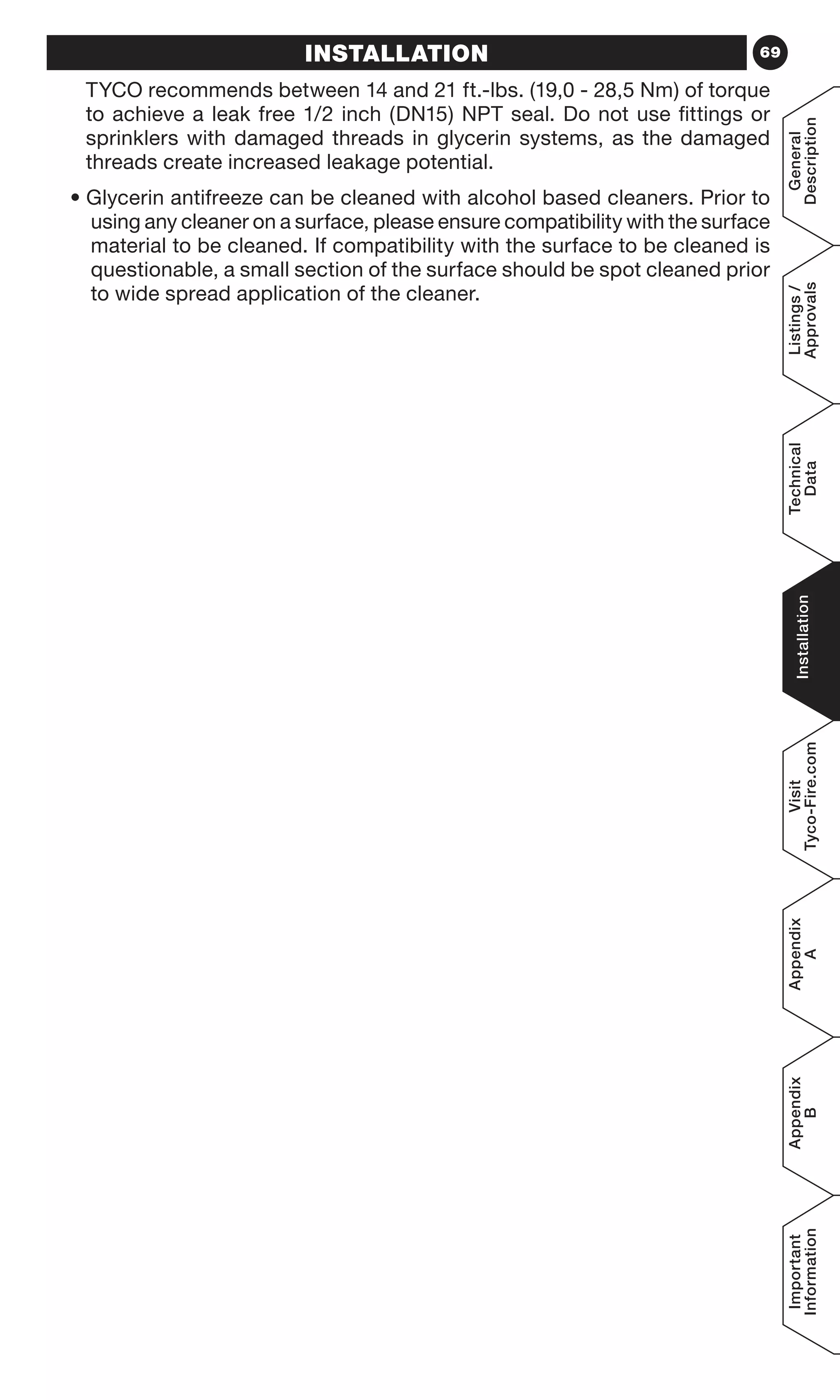 69
General
Description
Listings/
Approvals
Technical
Data
Installation
Visit
Tyco-Fire.com
Appendix
A
Appendix
B
Important
Information
INSTALLATION
TYCO recommends between 14 and 21 ft.-lbs. (19,0 - 28,5 Nm) of torque
to achieve a leak free 1/2 inch (DN15) NPT seal. Do not use fittings or
sprinklers with damaged threads in glycerin systems, as the damaged
threads create increased leakage potential.
• Glycerin antifreeze can be cleaned with alcohol based cleaners. Prior to
using any cleaner on a surface, please ensure compatibility with the surface
material to be cleaned. If compatibility with the surface to be cleaned is
questionable, a small section of the surface should be spot cleaned prior
to wide spread application of the cleaner.
 