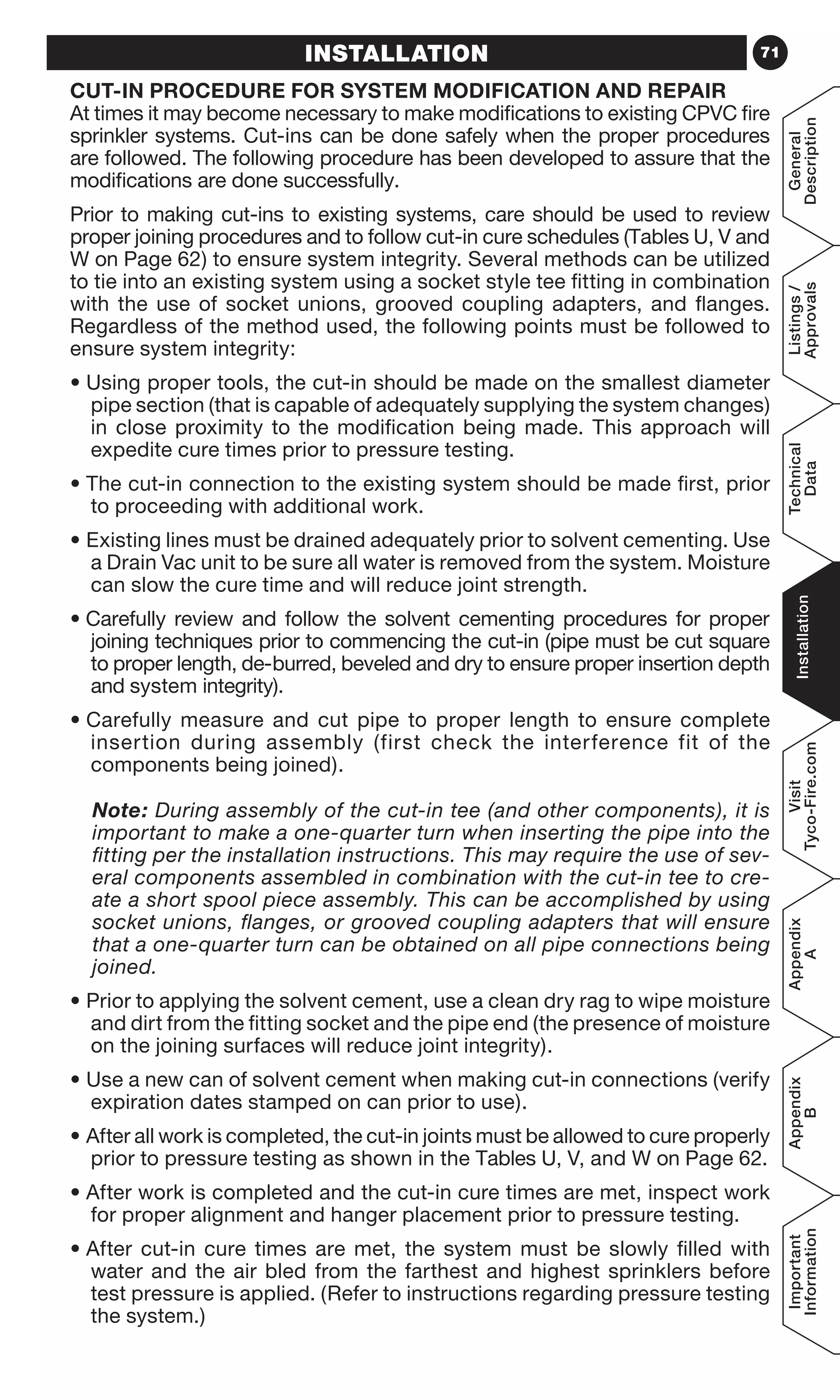 71
General
Description
Listings/
Approvals
Technical
Data
Installation
Visit
Tyco-Fire.com
Appendix
A
Appendix
B
Important
Information
INSTALLATION
CUT-IN PROCEDURE FOR SYSTEM MODIFICATION AND REPAIR
At times it may become necessary to make modifications to existing CPVC fire
sprinkler systems. Cut-ins can be done safely when the proper procedures
are followed. The following procedure has been developed to assure that the
modifications are done successfully.
Prior to making cut-ins to existing systems, care should be used to review
proper joining procedures and to follow cut-in cure schedules (Tables U, V and
W on Page 62) to ensure system integrity. Several methods can be utilized
to tie into an existing system using a socket style tee fitting in combination
with the use of socket unions, grooved coupling adapters, and flanges.
Regardless of the method used, the following points must be followed to
ensure system integrity:
• Using proper tools, the cut-in should be made on the smallest diameter
pipe section (that is capable of adequately supplying the system changes)
in close proximity to the modification being made. This approach will
expedite cure times prior to pressure testing.
• The cut-in connection to the existing system should be made first, prior
to proceeding with additional work.
• Existing lines must be drained adequately prior to solvent cementing. Use
a Drain Vac unit to be sure all water is removed from the system. Moisture
can slow the cure time and will reduce joint strength.
• Carefully review and follow the solvent cementing procedures for proper
joining techniques prior to commencing the cut-in (pipe must be cut square
to proper length, de-burred, beveled and dry to ensure proper insertion depth
and system integrity).
• Carefully measure and cut pipe to proper length to ensure complete
insertion during assembly (first check the interference fit of the
components being joined).
	Note: During assembly of the cut-in tee (and other components), it is
important to make a one-quarter turn when inserting the pipe into the
fitting per the installation instructions. This may require the use of sev-
eral components assembled in combination with the cut-in tee to cre-
ate a short spool piece assembly. This can be accomplished by using
socket unions, flanges, or grooved coupling adapters that will ensure
that a one-quarter turn can be obtained on all pipe connections being
joined.
• Prior to applying the solvent cement, use a clean dry rag to wipe moisture
and dirt from the fitting socket and the pipe end (the presence of moisture
on the joining surfaces will reduce joint integrity).
• Use a new can of solvent cement when making cut-in connections (verify
expiration dates stamped on can prior to use).
• After all work is completed, the cut-in joints must be allowed to cure properly
prior to pressure testing as shown in the Tables U, V, and W on Page 62.
• After work is completed and the cut-in cure times are met, inspect work
for proper alignment and hanger placement prior to pressure testing.
• After cut-in cure times are met, the system must be slowly filled with
water and the air bled from the farthest and highest sprinklers before
test pressure is applied. (Refer to instructions regarding pressure testing
the system.)
 