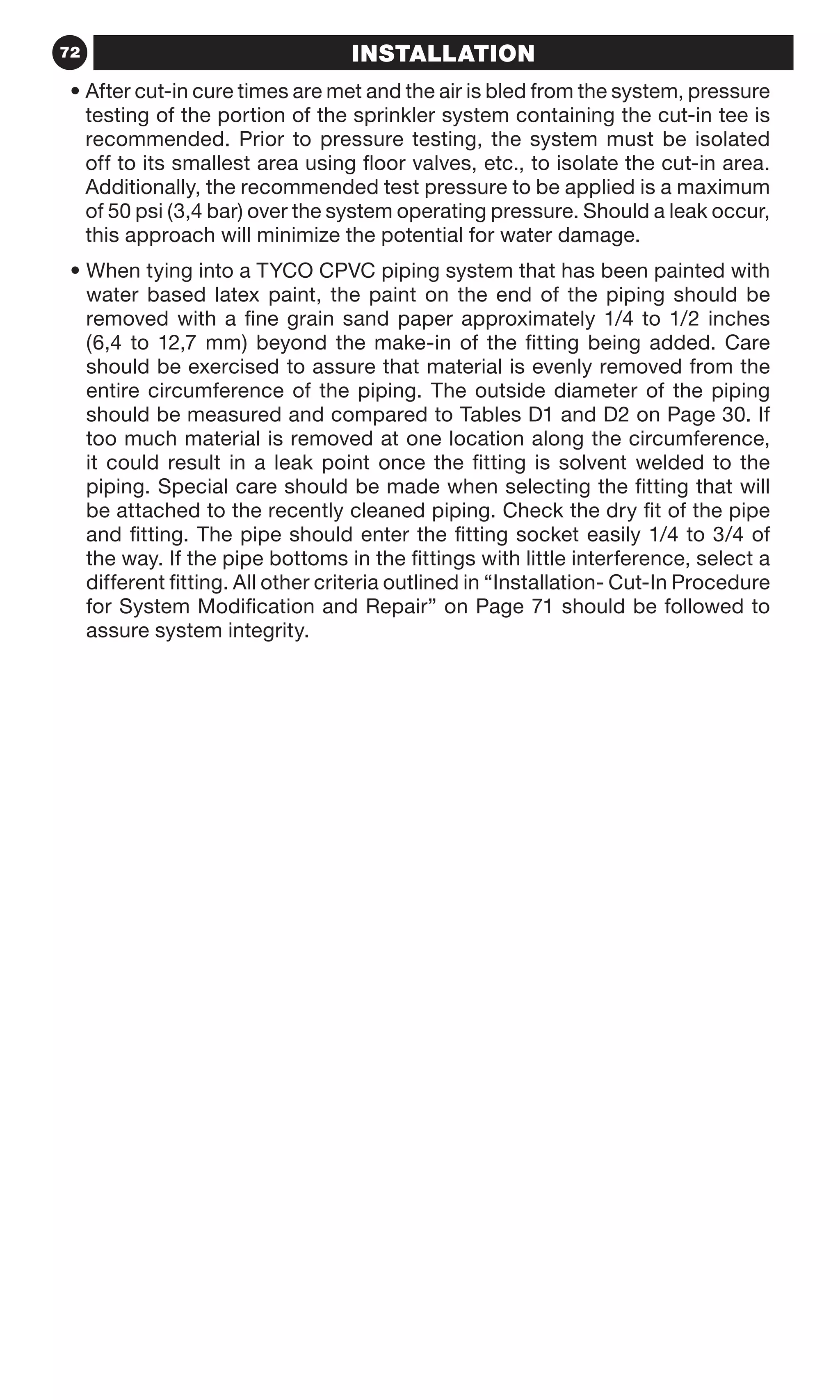 72 INSTALLATIONINSTALLATION
• After cut-in cure times are met and the air is bled from the system, pressure
testing of the portion of the sprinkler system containing the cut-in tee is
recommended. Prior to pressure testing, the system must be isolated
off to its smallest area using floor valves, etc., to isolate the cut-in area.
Additionally, the recommended test pressure to be applied is a maximum
of 50 psi (3,4 bar) over the system operating pressure. Should a leak occur,
this approach will minimize the potential for water damage.
• When tying into a TYCO CPVC piping system that has been painted with
water based latex paint, the paint on the end of the piping should be
removed with a fine grain sand paper approximately 1/4 to 1/2 inches
(6,4 to 12,7 mm) beyond the make-in of the fitting being added. Care
should be exercised to assure that material is evenly removed from the
entire circumference of the piping. The outside diameter of the piping
should be measured and compared to Tables D1 and D2 on Page 30. If
too much material is removed at one location along the circumference,
it could result in a leak point once the fitting is solvent welded to the
piping. Special care should be made when selecting the fitting that will
be attached to the recently cleaned piping. Check the dry fit of the pipe
and fitting. The pipe should enter the fitting socket easily 1/4 to 3/4 of
the way. If the pipe bottoms in the fittings with little interference, select a
different fitting. All other criteria outlined in “Installation- Cut-In Procedure
for System Modification and Repair” on Page 71 should be followed to
assure system integrity.
 