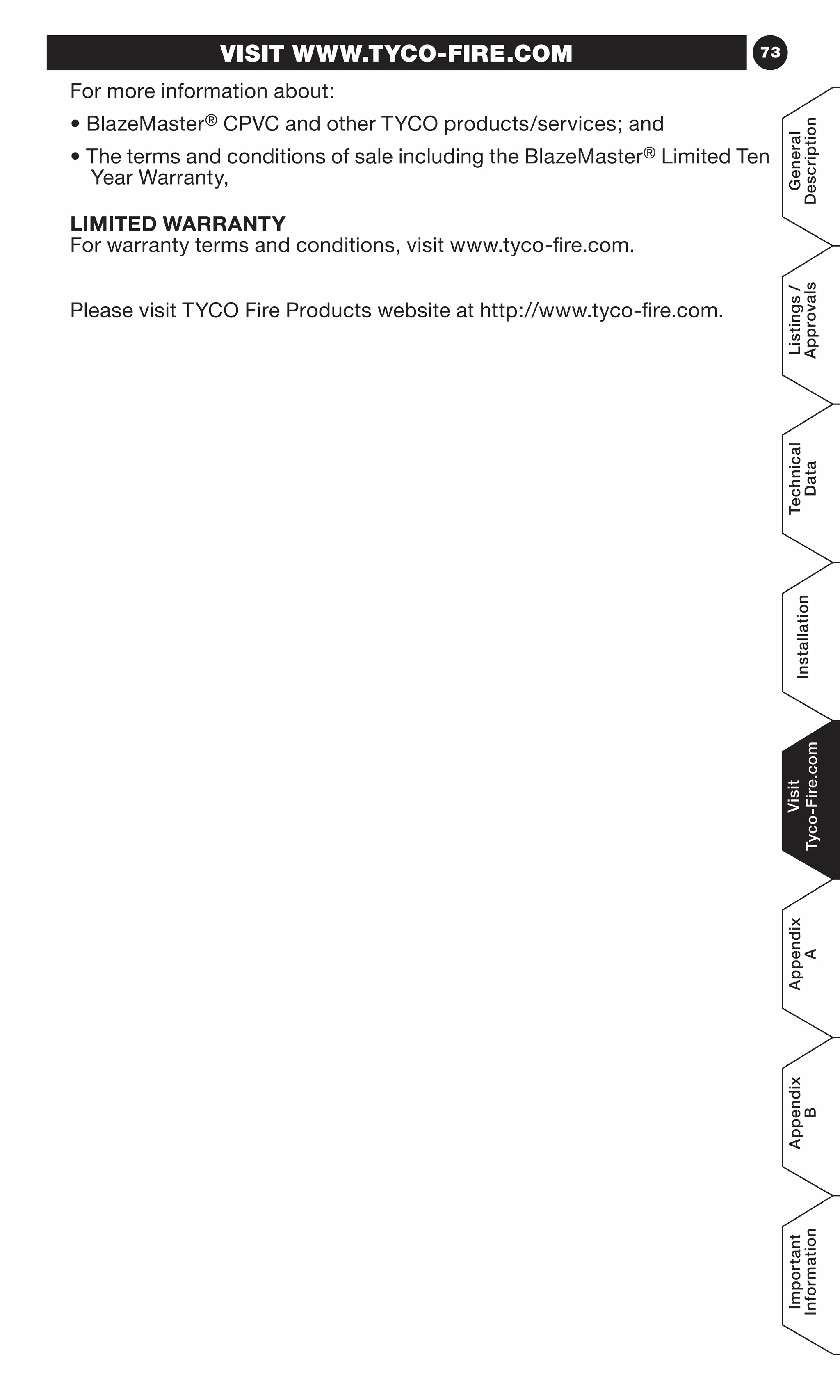 73
General
Description
Listings/
Approvals
Technical
Data
Installation
Visit
Tyco-Fire.com
Appendix
A
Appendix
B
Important
Information
VISIT WWW.TYCO-FIRE.COM
For more information about:
• BlazeMaster® CPVC and other TYCO products/services; and
• The terms and conditions of sale including the BlazeMaster® Limited Ten
Year Warranty,
LIMITED WARRANTY
For warranty terms and conditions, visit www.tyco-fire.com.
Please visit TYCO Fire Products website at http://www.tyco-fire.com.
 