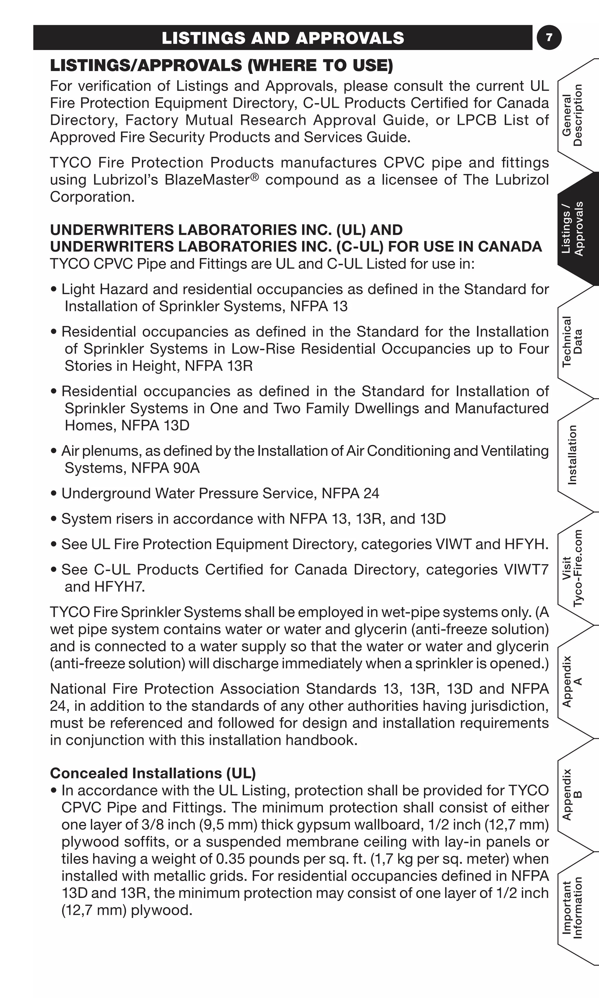 7LISTINGS AND APPROVALS
LISTINGS/APPROVALS (WHERE TO USE)
For verification of Listings and Approvals, please consult the current UL
Fire Protection Equipment Directory, C-UL Products Certified for Canada
Directory, Factory Mutual Research Approval Guide, or LPCB List of
Approved Fire Security Products and Services Guide.
TYCO Fire Protection Products manufactures CPVC pipe and fittings
using Lubrizol’s BlazeMaster® compound as a licensee of The Lubrizol
Corporation.
UNDERWRITERS LABORATORIES INC. (UL) AND
UNDERWRITERS LABORATORIES INC. (C-UL) FOR USE IN CANADA
TYCO CPVC Pipe and Fittings are UL and C-UL Listed for use in:
• Light Hazard and residential occupancies as defined in the Standard for
Installation of Sprinkler Systems, NFPA 13
• Residential occupancies as defined in the Standard for the Installation
of Sprinkler Systems in Low-Rise Residential Occupancies up to Four
Stories in Height, NFPA 13R
• Residential occupancies as defined in the Standard for Installation of
Sprinkler Systems in One and Two Family Dwellings and Manufactured
Homes, NFPA 13D
• Air plenums, as defined by the Installation of Air Conditioning and Ventilating
Systems, NFPA 90A
• Underground Water Pressure Service, NFPA 24
• System risers in accordance with NFPA 13, 13R, and 13D
• See UL Fire Protection Equipment Directory, categories VIWT and HFYH.
• See C-UL Products Certified for Canada Directory, categories VIWT7
and HFYH7.
TYCO Fire Sprinkler Systems shall be employed in wet-pipe systems only. (A
wet pipe system contains water or water and glycerin (anti-freeze solution)
and is connected to a water supply so that the water or water and glycerin
(anti-freeze solution) will discharge immediately when a sprinkler is opened.)
National Fire Protection Association Standards 13, 13R, 13D and NFPA
24, in addition to the standards of any other authorities having jurisdiction,
must be referenced and followed for design and installation requirements
in conjunction with this installation handbook.
Concealed Installations (UL)
• In accordance with the UL Listing, protection shall be provided for TYCO
CPVC Pipe and Fittings. The minimum protection shall consist of either
one layer of 3/8 inch (9,5 mm) thick gypsum wallboard, 1/2 inch (12,7 mm)
plywood soffits, or a suspended membrane ceiling with lay-in panels or
tiles having a weight of 0.35 pounds per sq. ft. (1,7 kg per sq. meter) when
installed with metallic grids. For residential occupancies defined in NFPA
13D and 13R, the minimum protection may consist of one layer of 1/2 inch
(12,7 mm) plywood.
General
Description
Listings/
Approvals
Technical
Data
Installation
Visit
Tyco-Fire.com
Appendix
A
Appendix
B
Important
Information
 