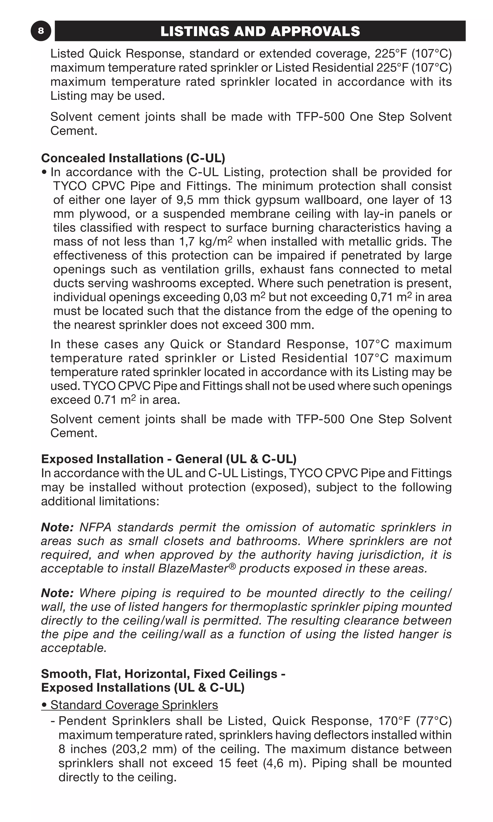 8 LISTINGS AND APPROVALS
Listed Quick Response, standard or extended coverage, 225°F (107°C)
maximum temperature rated sprinkler or Listed Residential 225°F (107°C)
maximum temperature rated sprinkler located in accordance with its
Listing may be used.
Solvent cement joints shall be made with TFP-500 One Step Solvent
Cement.
Concealed Installations (C-UL)
• In accordance with the C-UL Listing, protection shall be provided for
TYCO CPVC Pipe and Fittings. The minimum protection shall consist
of either one layer of 9,5 mm thick gypsum wallboard, one layer of 13
mm plywood, or a suspended membrane ceiling with lay-in panels or
tiles classified with respect to surface burning characteristics having a
mass of not less than 1,7 kg/m2 when installed with metallic grids. The
effectiveness of this protection can be impaired if penetrated by large
openings such as ventilation grills, exhaust fans connected to metal
ducts serving washrooms excepted. Where such penetration is present,
individual openings exceeding 0,03 m2 but not exceeding 0,71 m2 in area
must be located such that the distance from the edge of the opening to
the nearest sprinkler does not exceed 300 mm.
In these cases any Quick or Standard Response, 107°C maximum
temperature rated sprinkler or Listed Residential 107°C maximum
temperature rated sprinkler located in accordance with its Listing may be
used. TYCO CPVC Pipe and Fittings shall not be used where such openings
exceed 0.71 m2 in area.
Solvent cement joints shall be made with TFP-500 One Step Solvent
Cement.
Exposed Installation - General (UL  C-UL)
In accordance with the UL and C-UL Listings, TYCO CPVC Pipe and Fittings
may be installed without protection (exposed), subject to the following
additional limitations:
Note: NFPA standards permit the omission of automatic sprinklers in
areas such as small closets and bathrooms. Where sprinklers are not
required, and when approved by the authority having jurisdiction, it is
acceptable to install BlazeMaster® products exposed in these areas.
Note: Where piping is required to be mounted directly to the ceiling/
wall, the use of listed hangers for thermoplastic sprinkler piping mounted
directly to the ceiling/wall is permitted. The resulting clearance between
the pipe and the ceiling/wall as a function of using the listed hanger is
acceptable.
Smooth, Flat, Horizontal, Fixed Ceilings -
Exposed Installations (UL  C-UL)
• Standard Coverage Sprinklers
- Pendent Sprinklers shall be Listed, Quick Response, 170°F (77°C)
maximum temperature rated, sprinklers having deflectors installed within
8 inches (203,2 mm) of the ceiling. The maximum distance between
sprinklers shall not exceed 15 feet (4,6 m). Piping shall be mounted
directly to the ceiling.
 