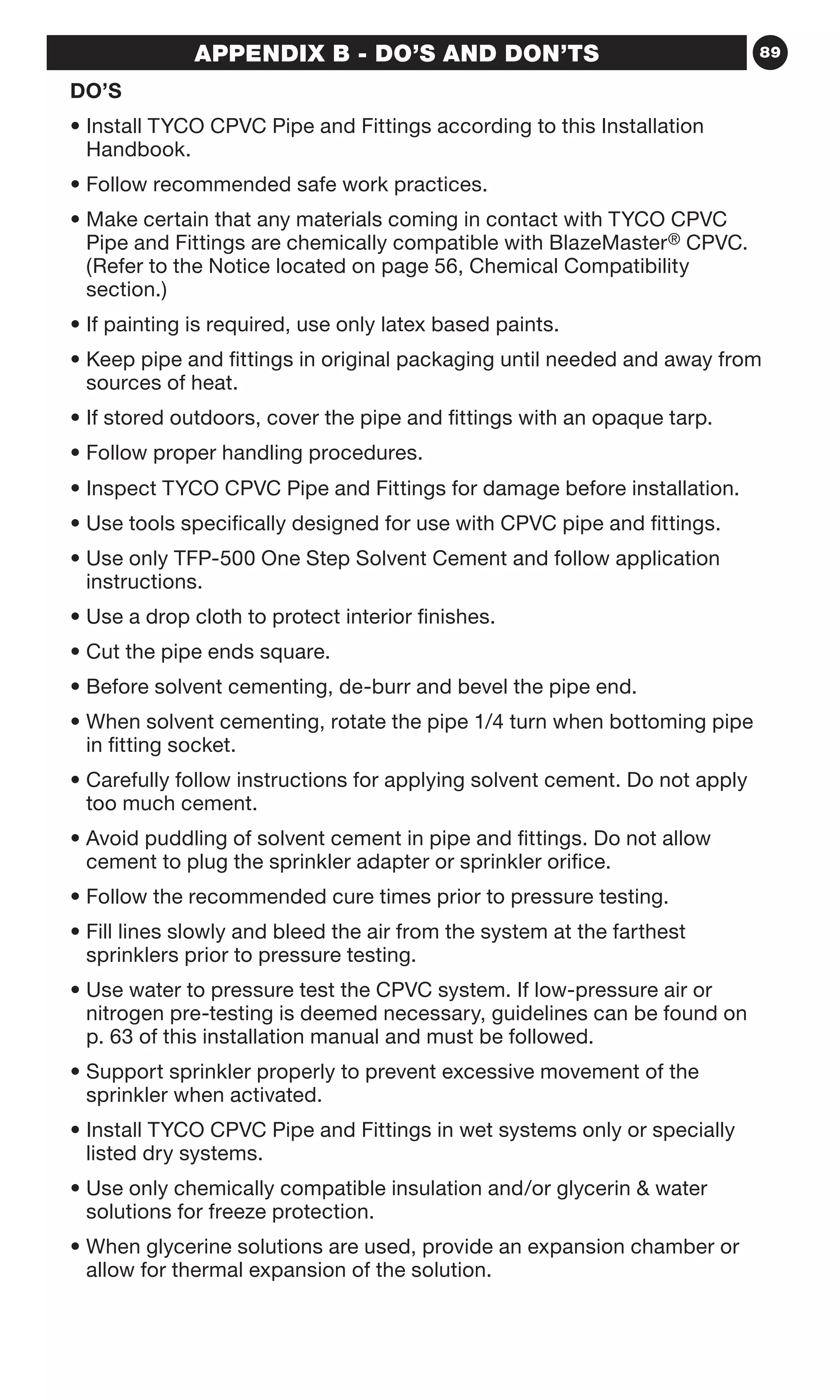 89APPENDIX B - DO’S AND DON’TS
DO’S
• Install TYCO CPVC Pipe and Fittings according to this Installation
Handbook.
• Follow recommended safe work practices.
• Make certain that any materials coming in contact with TYCO CPVC
Pipe and Fittings are chemically compatible with BlazeMaster® CPVC.
(Refer to the Notice located on page 56, Chemical Compatibility
section.)
• If painting is required, use only latex based paints.
• Keep pipe and fittings in original packaging until needed and away from
sources of heat.
• If stored outdoors, cover the pipe and fittings with an opaque tarp.
• Follow proper handling procedures.
• Inspect TYCO CPVC Pipe and Fittings for damage before installation.
• Use tools specifically designed for use with CPVC pipe and fittings.
• Use only TFP-500 One Step Solvent Cement and follow application
instructions.
• Use a drop cloth to protect interior finishes.
• Cut the pipe ends square.
• Before solvent cementing, de-burr and bevel the pipe end.
• When solvent cementing, rotate the pipe 1/4 turn when bottoming pipe
in fitting socket.
• Carefully follow instructions for applying solvent cement. Do not apply
too much cement.
• Avoid puddling of solvent cement in pipe and fittings. Do not allow
cement to plug the sprinkler adapter or sprinkler orifice.
• Follow the recommended cure times prior to pressure testing.
• Fill lines slowly and bleed the air from the system at the farthest
sprinklers prior to pressure testing.
• Use water to pressure test the CPVC system. If low-pressure air or
nitrogen pre-testing is deemed necessary, guidelines can be found on
p. 63 of this installation manual and must be followed.
• Support sprinkler properly to prevent excessive movement of the
sprinkler when activated.
• Install TYCO CPVC Pipe and Fittings in wet systems only or specially
listed dry systems.
• Use only chemically compatible insulation and/or glycerin  water
solutions for freeze protection.
• When glycerine solutions are used, provide an expansion chamber or
allow for thermal expansion of the solution.
 