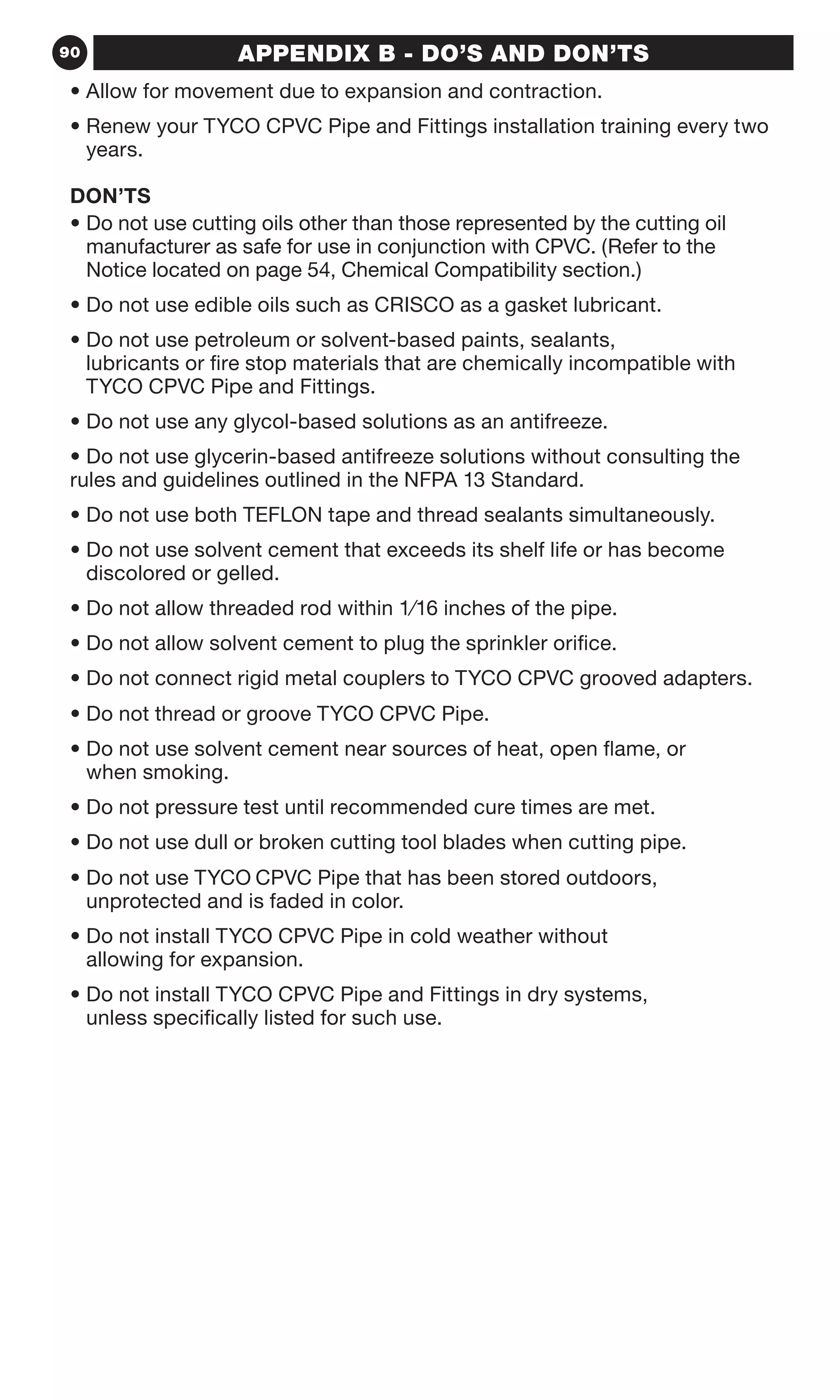 90 APPENDIX B - DO’S AND DON’TS
• Allow for movement due to expansion and contraction.
• Renew your TYCO CPVC Pipe and Fittings installation training every two
years.
DON’TS
• Do not use cutting oils other than those represented by the cutting oil
manufacturer as safe for use in conjunction with CPVC. (Refer to the
Notice located on page 54, Chemical Compatibility section.)
• Do not use edible oils such as CRISCO as a gasket lubricant.
• Do not use petroleum or solvent-based paints, sealants,
lubricants or fire stop materials that are chemically incompatible with
TYCO CPVC Pipe and Fittings.
• Do not use any glycol-based solutions as an antifreeze.
• Do not use glycerin-based antifreeze solutions without consulting the
rules and guidelines outlined in the NFPA 13 Standard.
• Do not use both TEFLON tape and thread sealants simultaneously.
• Do not use solvent cement that exceeds its shelf life or has become
discolored or gelled.
• Do not allow threaded rod within 1⁄16 inches of the pipe.
• Do not allow solvent cement to plug the sprinkler orifice.
• Do not connect rigid metal couplers to TYCO CPVC grooved adapters.
• Do not thread or groove TYCO CPVC Pipe.
• Do not use solvent cement near sources of heat, open flame, or
when smoking.
• Do not pressure test until recommended cure times are met.
• Do not use dull or broken cutting tool blades when cutting pipe.
• Do not use TYCO CPVC Pipe that has been stored outdoors,
unprotected and is faded in color.
• Do not install TYCO CPVC Pipe in cold weather without
allowing for expansion.
• Do not install TYCO CPVC Pipe and Fittings in dry systems,
unless specifically listed for such use.
 