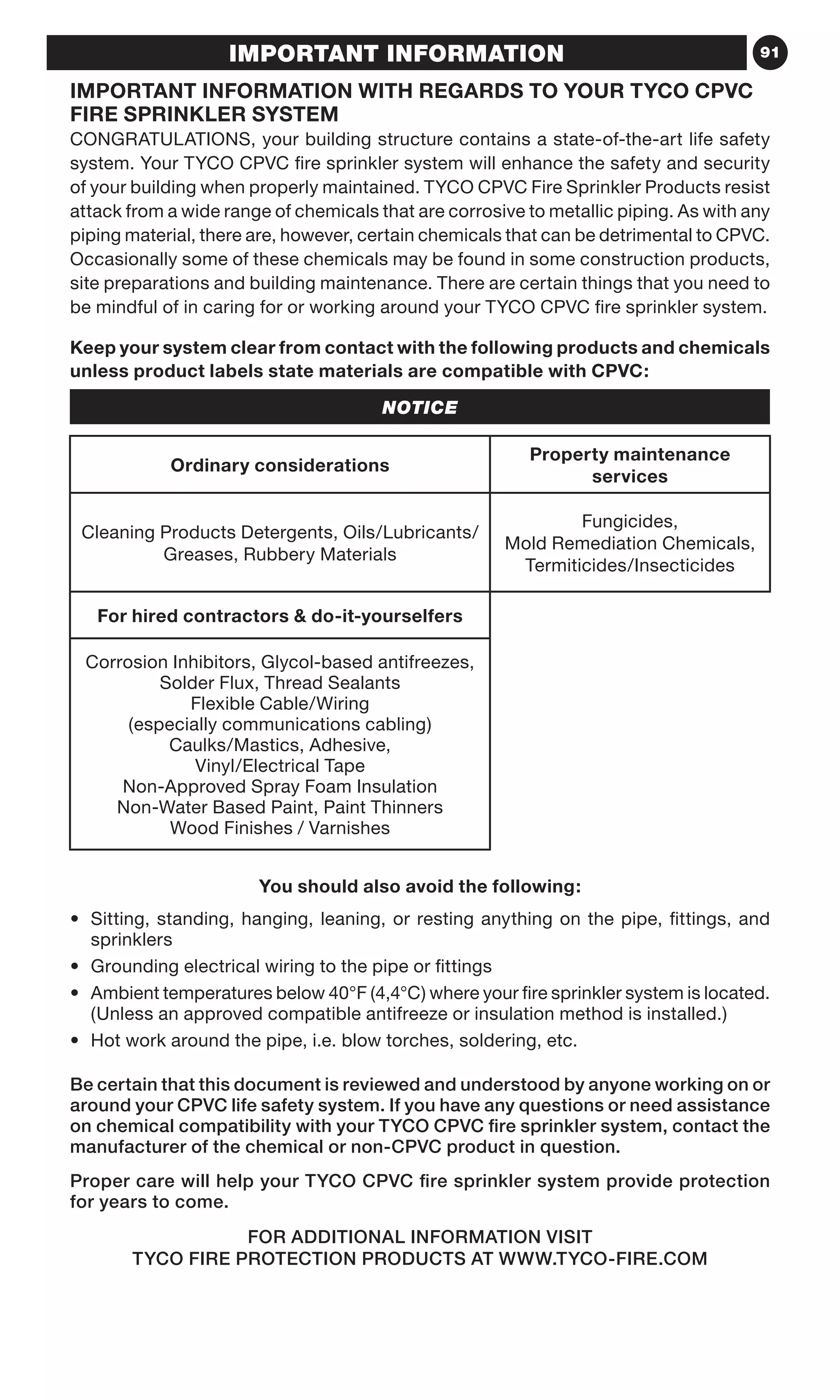 91IMPORTANT INFORMATION
IMPORTANT INFORMATION WITH REGARDS TO YOUR TYCO CPVC
FIRE SPRINKLER SYSTEM
CONGRATULATIONS, your building structure contains a state-of-the-art life safety
system. Your TYCO CPVC fire sprinkler system will enhance the safety and security
of your building when properly maintained. TYCO CPVC Fire Sprinkler Products resist
attack from a wide range of chemicals that are corrosive to metallic piping. As with any
piping material, there are, however, certain chemicals that can be detrimental to CPVC.
Occasionally some of these chemicals may be found in some construction products,
site preparations and building maintenance. There are certain things that you need to
be mindful of in caring for or working around your TYCO CPVC fire sprinkler system.
Keep your system clear from contact with the following products and chemicals
unless product labels state materials are compatible with CPVC:
NOTICE
Ordinary considerations
Property maintenance
services
Cleaning Products Detergents, Oils/Lubricants/
Greases, Rubbery Materials
Fungicides,
Mold Remediation Chemicals,
Termiticides/Insecticides
For hired contractors  do-it-yourselfers
Corrosion Inhibitors, Glycol-based antifreezes,
Solder Flux, Thread Sealants
Flexible Cable/Wiring
(especially communications cabling)
Caulks/Mastics, Adhesive,
Vinyl/Electrical Tape
Non-Approved Spray Foam Insulation
Non-Water Based Paint, Paint Thinners
Wood Finishes / Varnishes
You should also avoid the following:
•	Sitting, standing, hanging, leaning, or resting anything on the pipe, fittings, and
sprinklers
•	 Grounding electrical wiring to the pipe or fittings
•	Ambient temperatures below 40°F (4,4°C) where your fire sprinkler system is located.
(Unless an approved compatible antifreeze or insulation method is installed.)
•	 Hot work around the pipe, i.e. blow torches, soldering, etc.
Be certain that this document is reviewed and understood by anyone working on or
around your CPVC life safety system. If you have any questions or need assistance
on chemical compatibility with your TYCO CPVC fire sprinkler system, contact the
manufacturer of the chemical or non-CPVC product in question.
Proper care will help your TYCO CPVC fire sprinkler system provide protection
for years to come.
FOR ADDITIONAL INFORMATION VISIT
TYCO FIRE PROTECTION PRODUCTS AT WWW.TYCO-FIRE.COM
 