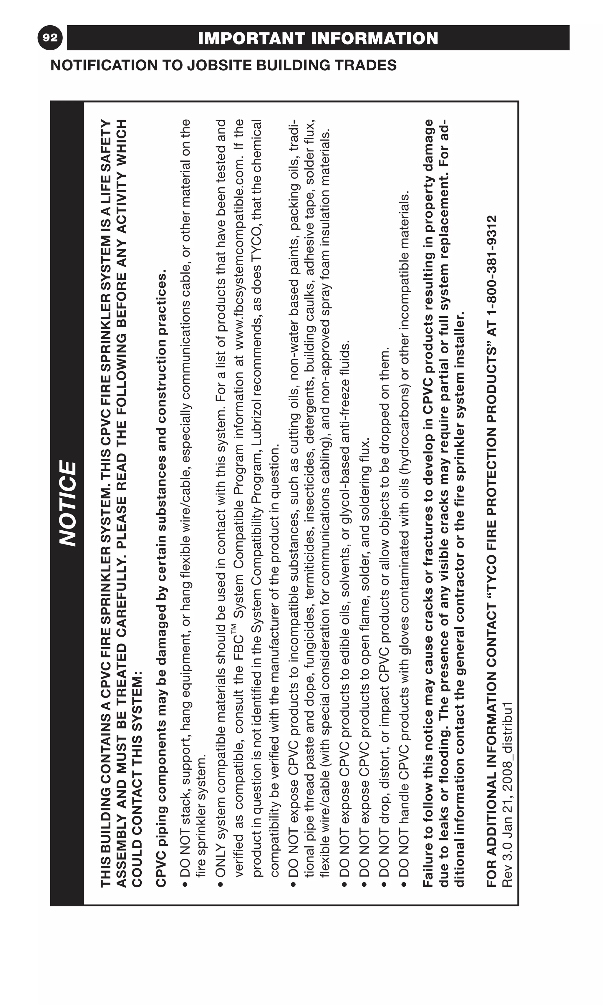 92
NOTIFICATION TO JOBSITE BUILDING TRADES
IMPORTANT INFORMATION
THISBUILDINGCONTAINSACPVCFIRESPRINKLERSYSTEM.THISCPVCFIRESPRINKLERSYSTEMISALIFESAFETY
ASSEMBLYANDMUSTBETREATEDCAREFULLY.PLEASEREADTHEFOLLOWINGBEFOREANYACTIVITYWHICH
COULDCONTACTTHISSYSTEM:
CPVCpipingcomponentsmaybedamagedbycertainsubstancesandconstructionpractices.
•DONOTstack,support,hangequipment,orhangflexiblewire/cable,especiallycommunicationscable,orothermaterialonthe
firesprinklersystem.
•ONLYsystemcompatiblematerialsshouldbeusedincontactwiththissystem.Foralistofproductsthathavebeentestedand
verifiedascompatible,consulttheFBC™SystemCompatiblePrograminformationatwww.fbcsystemcompatible.com.Ifthe
productinquestionisnotidentifiedintheSystemCompatibilityProgram,Lubrizolrecommends,asdoesTYCO,thatthechemical
compatibilitybeverifiedwiththemanufactureroftheproductinquestion.
•DONOTexposeCPVCproductstoincompatiblesubstances,suchascuttingoils,non-waterbasedpaints,packingoils,tradi-
tionalpipethreadpasteanddope,fungicides,termiticides,insecticides,detergents,buildingcaulks,adhesivetape,solderflux,
flexiblewire/cable(withspecialconsiderationforcommunicationscabling),andnon-approvedsprayfoaminsulationmaterials.
•DONOTexposeCPVCproductstoedibleoils,solvents,orglycol-basedanti-freezefluids.
•DONOTexposeCPVCproductstoopenflame,solder,andsolderingflux.
•DONOTdrop,distort,orimpactCPVCproductsorallowobjectstobedroppedonthem.
•DONOThandleCPVCproductswithglovescontaminatedwithoils(hydrocarbons)orotherincompatiblematerials.
FailuretofollowthisnoticemaycausecracksorfracturestodevelopinCPVCproductsresultinginpropertydamage
duetoleaksorflooding.Thepresenceofanyvisiblecracksmayrequirepartialorfullsystemreplacement.Forad-
ditionalinformationcontactthegeneralcontractororthefiresprinklersysteminstaller.
FORADDITIONALINFORMATIONCONTACT“TYCOFIREPROTECTIONPRODUCTS”AT1-800-381-9312
Rev3.0Jan21,2008_distribu1
NOTICE
 