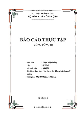 ĐẠI HỌC THĂNG LONG
BỘ MÔN Y TẾ CÔNG CỘNG
----------------***---------------
BÁO CÁO THỰC TẬP
CỘNG ĐỒNG III
Sinh viên : Phạm Thị Hường
Lớp : SP21A2
Mã sinh viên : A14259
Địa điểm thực tập: Viện Y học lao động & vệ sinh môi
trường
Thời gian: 13/2/2012 đến 24/12/2012
Hà Nội, 2012
 