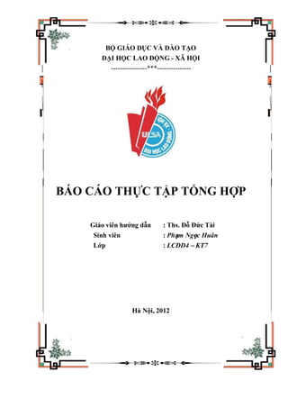 BỘ GIÁO DỤC VÀ ĐÀO TẠO
ĐẠI HỌC LAO ĐỘNG - XÃ HỘI
----------------***---------------
BÁO CÁO THỰC TẬP TỔNG HỢP
Giáo viên hướng dẫn : Ths. Đỗ Đức Tài
Sinh viên : Phạm Ngọc Huân
Lớp : LCDD4 – KT7
Hà Nội, 2012
 