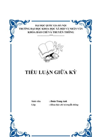 ĐẠI HỌC QUỐC GIA HÀ NỘI
TRƯỜNG ĐẠI HỌC KHOA HỌC XÃ HỘI VÀ NHÂN VĂN
KHOA BÁO CHÍ VÀ TRUYỀN THÔNG
----------------***---------------
TIỂU LUẬN GIỮA KỲ
Sinh viên : Đoàn Trung Anh
Lớp : Khoa báo chí và truyền thông
 