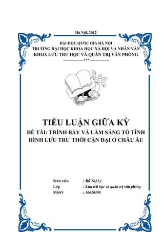 Hà Nội, 2012
ĐẠI HỌC QUỐC GIA HÀ NỘI
TRƯỜNG ĐẠI HỌC KHOA HỌC XÃ HỘI VÀ NHÂN VĂN
KHOA LƯU TRƯ HỌC VÀ QUẢN TRỊ VĂN PHÒNG
----------------***---------------
TIỂU LUẬN GIỮA KỲ
ĐỀ TÀI: TRÌNH BẦY VÀ LÀM SÁNG TỎ TÌNH
HÌNH LƯU TRƯ THỜI CẬN ĐẠI Ở CHÂU ÂU
Sinh viên : Đỗ Thị Lý
Lớp : Lưu trữ học và quản trị văn phòng
MSSV : 10030498
 