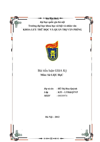 Hà Nội, 2012
đại học quốc gia hà nội
Trường đại học khoa học xã hội và nhân văn
KHOA LƯU TRỮ HỌC VÀ QUẢN TRỊ VĂN PHềNG
Bài tiểu luận GIữA Kỳ
Môn: Sử LIệU HọC
Họ và tên : Đỗ Thị Hoa Quỳnh
Lớp : K53 – LTH&QTVP
MSSV : 08030974
Hà Nội – 2012
 