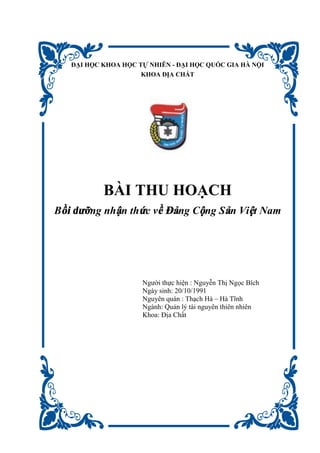 ĐẠI HỌC KHOA HỌC TỰ NHIÊN - ĐẠI HỌC QUỐC GIA HÀ NỘI
KHOA ĐỊA CHẤT
BÀI THU HOẠCH
Bồi dưỡng nhận thức về Đảng Cộng Sản Việt Nam
Người thực hiện : Nguyễn Thị Ngọc Bích
Ngày sinh: 20/10/1991
Nguyên quán : Thạch Hà – Hà Tĩnh
Ngành: Quản lý tài nguyên thiên nhiên
Khoa: Địa Chất
 