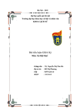Hà Nội – 2012
đại học quốc gia hà nội
Trường đại học khoa học xã hội và nhân văn
KHOA LỊCH SỬ
Bài tiểu luận GIữA Kỳ
Môn: Xã HộI HọC
Giảng viên : TS. Nguyễn Thị Thu Hà
Họ và tên : Đỗ Thị Phương
Lớp : K55 Lịch sử
MSSV : 10030645
 