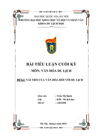 ĐẠI HỌC QUỐC GIA HÀ NỘI
TRƯỜNG ĐẠI HỌC KHOA HỌC XÃ HỘI VÀ NHÂN VĂN
KHOA DU LỊCH HỌC
----------------***---------------
BÀI TIỂU LUẬN CUỐI KỲ
MÔN: VĂN HÓA DU LỊCH
Đề bài: VÀI TRÒ CỦA VĂN HÓA ĐỐI VỚI DU LỊCH
Sinh viên : Trần Thị Hạnh
Lớp : K58 – Du lịch học
Mã SV : 13032598
Hà Nội, tháng 6 năm 2015
 