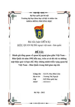 Hà Nội – 2012
đại học quốc gia hà nội
Trường đại học khoa học xã hội và nhân văn
KHOA ĐÔNG PHƯƠNG HỌC
Bài tiểu luận GIỮA Kỳ
MÔN: QUAN Hệ Đối ngoại việt nam - hàn quốc
ĐỀ TÀI:
Đánh giá tổng quan về quan hệ ngoại giao giữa Việt Nam –
Hàn Quốc từ năm 1992 đến nay, trên cơ sở đó rút ra những
mặt hiệu quả và hạn chế. Hóy chứng minh triển vọng quan hệ
Việt Nam – Hàn Quốc trong thời gian săp tới.
Giảng viên : GS.TS. Hoa Hữu Lõm
Họ và tên : Trương Thị Nguyệt
Lớp : K53 Hàn quốc học
MSSV : 08030853
Hà Nội – 2012
 