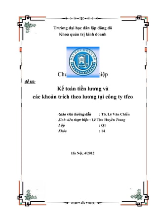 Trường đại học dân lập đông đô
Khoa quản trị kinh doanh
Chuyên đề tốt nghiệp
đề tài:
Kế toán tiền lương và
các khoản trích theo lương tại công ty tfco
Giáo viên hướng dẫn : TS. Lê Văn Chiến
Sinh viên thực hiện : Lê Thu Huyền Trang
Lớp : Q1
Khóa : 14
Hà Nội, 4/2012
 