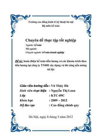 Trường cao đẳng kinh tê kỹ thuật hà nội
Bộ môn kế toán
Chuyên đề thực tập tốt nghiệp
Ngành: kế toán
Mã ngành:
Chuyên ngành: kế toán doanh nghiệp
Đề tài: hoàn thiện kế toán tiền lương và các khoản trích theo
tiền lương tại công ty TNHH xây dựng và thi công nền móng
tài lộc
Giáo viên hướng dẫn : Vũ Thúy Hà
Sinh viên thực hiện : Nguyễn Thị Loan
Lớp : KTC-09C
Khóa học : 2009 – 2012
Hệ đào tạo : Cao đẳng chính quy
Hà Nội, ngày 8 tháng 5 năm 2012
 