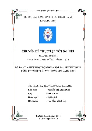 TRƯỜNG CAO ĐẲNG KINH TẾ - KĨ THUẬT HÀ NỘI
KHOA DU LỊCH
CHUYÊN ĐỀ THỰC TẬP TỐT NGHIỆP
NGÀNH : DU LỊCH
CHUYÊN NGÀNH : HƯỚNG DẪN DU LỊCH
ĐỀ TÀI : TÌM HIỂU HOẠT ĐỘNG CỦA BỘ PHẬN LỄ TÂN TRONG
CÔNG TY TNHH THẾ KỶ THƯƠNG MẠI VÀ DU LỊCH
Giáo viên hướng dẫn: Tiến Sĩ Trịnh Quang Hảo
Sinh viên : Nguyễn Thị Khánh Chi
Lớp : HDDL.C09
Khóa học : 2009-2012
Hệ đào tạo : Cao đẳng chính quy
Hà Nội, tháng 6 năm 2012
 