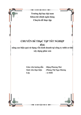 Trường đại học đại nam
Khoa:tài chính ngân hàng
Chuyên đề thực tập
CHUYÊN Đề THựC TậP TốT NGHIệP
đề tài:
nâng cao hiệu quả sử dụng vốn kinh doanh tại công ty tnhh cơ khí
xây dựng phúc sơn
Giáo viên hướng dẫn :Đặng Phương Mai
Sinh viên thực hiện :Phùng Thị Ngọc Hương
Lớp : tc 0202
 