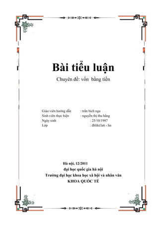 Bài tiểu luận
Chuyên đề: vốn bằng tiền
Giáo viên hướng dẫn : trần bích nga
Sinh viên thực hiện : nguyễn thị thu hằng
Ngày sinh : 25/10/1987
Lớp : đhltkt3a6 - hn
Hà nội, 12/2011
đại học quốc gia hà nội
Trường đại học khoa học xã hội và nhân văn
KHOA QUỐC TẾ
 