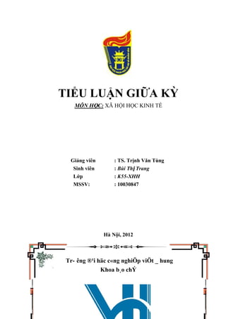 TIỂU LUẬN GIỮA KỲ
MÔN HỌC: XÃ HỘI HỌC KINH TẾ
Giảng viên : TS. Trịnh Văn Tùng
Sinh viên : Bùi Thị Trang
Lớp : K55-XHH
MSSV: : 10030847
Hà Nội, 2012
Tr- êng ®¹i häc c«ng nghiÖp viÖt _ hung
Khoa b¸o chÝ
 
