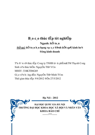 B¸o c¸o thùc tËp tèt nghiÖp
Ngµnh: kÕ to¸n
®Ò tµi: kÕ to¸n b¸n hµng vµ x¸c ®Þnh kÕt qu¶ kinh ho¹t
®éng kinh doanh
Tªn ®¬n vÞ thùc tËp: C«ng ty TNHH d- îc phÈm&TM Thµnh C«ng
Sinh viªn thùc hiÖn: NguyÔn ThÞ V©n
MSSV: 334KTD6G69
Gi¸o viªn h- íng dÉn: NguyÔn ThÞ Minh T©m
Thêi gian thùc tËp: 9/4/2012 ®Õn 27/5/2012
Hµ Néi – 2012
ĐẠI HỌC QUỐC GIA HÀ NỘI
TRƯỜNG ĐẠI HỌC KHOA HỌC XÃ HỘI VÀ NHÂN VĂN
KHOA BÁO CHÍ
--------***-------
 