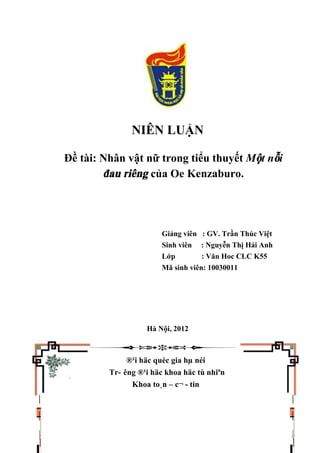 NIÊN LUẬN
Đề tài: Nhân vật nữ trong tiểu thuyết Một nỗi
đau riêng của Oe Kenzaburo.
Giảng viên : GV. Trần Thúc Việt
Sinh viên : Nguyễn Thị Hải Anh
Lớp : Văn Hoc CLC K55
Mã sinh viên: 10030011
Hà Nội, 2012
®¹i häc quèc gia hµ néi
Tr- êng ®¹i häc khoa häc tù nhiªn
Khoa to¸n – c¬ - tin
 