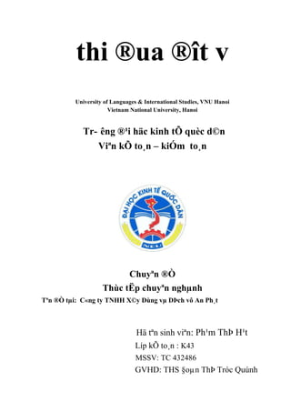 thi ®ua ®ît v
University of Languages & International Studies, VNU Hanoi
Vietnam National University, Hanoi
Tr- êng ®¹i häc kinh tÕ quèc d©n
Viªn kÕ to¸n – kiÓm to¸n
Chuyªn ®Ò
Thùc tËp chuyªn nghµnh
Tªn ®Ò tµi: C«ng ty TNHH X©y Dùng vµ DÞch vô An Ph¸t
Hä tªn sinh viªn: Ph¹m ThÞ H¹t
Líp kÕ to¸n : K43
MSSV: TC 432486
GVHD: THS §oµn ThÞ Tróc Quúnh
 