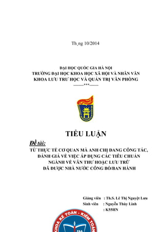 Th¸ng 10/2014
ĐẠI HỌC QUỐC GIA HÀ NỘI
TRƯỜNG ĐẠI HỌC KHOA HỌC XÃ HỘI VÀ NHÂN VĂN
KHOA LƯU TRƯ HỌC VÀ QUẢN TRỊ VĂN PHÒNG
--------***-------
TIỂU LUẬN
Đề tài:
TỪ THỰC TẾ CƠ QUAN MÀ ANH CHỊ ĐANG CÔNG TÁC,
ĐÁNH GIÁ VỀ VIỆC ÁP DỤNG CÁC TIÊU CHUẨN
NGÀNH VỀ VĂN THƯ HOẶC LƯU TRỮ
ĐÃ ĐƯỢC NHÀ NƯỚC CÔNG BỐ/BAN HÀNH
Giảng viên : Th.S. Lê Thị Nguyệt Lưu
Sinh viên : Nguyễn Thùy Linh
Lớp : K55HN
 