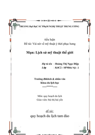 TRƯờNG ĐạI HọC SƯ PHạM NGHệ THUậT TRUNG ƯƠNG
tiểu luận
Đề tài: Vài nét về mỹ thuật ý thời phục hưng
Mụn: Lịch sử mỹ thuật thế giới
Họ và tên : Hoàng Thị Ngọc Diệp
Lớp : K4C2 - SPMHà Nội - 2
Trường đhkhxh & nhân văn
Khoa du lịch học
-----*****-----
Môn :quy hoạch du lịch
Giáo viên: bùi thị hải yến
đề tài:
quy hoạch du lịch tam đảo
 