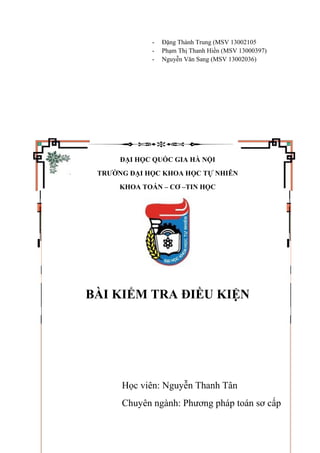 - Đặng Thành Trung (MSV 13002105
- Phạm Thị Thanh Hiền (MSV 13000397)
- Nguyễn Văn Sang (MSV 13002036)
ĐẠI HỌC QUỐC GIA HÀ NỘI
TRƯỜNG ĐẠI HỌC KHOA HỌC TỰ NHIÊN
KHOA TOÁN – CƠ –TIN HỌC
BÀI KIỂM TRA ĐIỀU KIỆN
Học viên: Nguyễn Thanh Tân
Chuyên ngành: Phương pháp toán sơ cấp
 