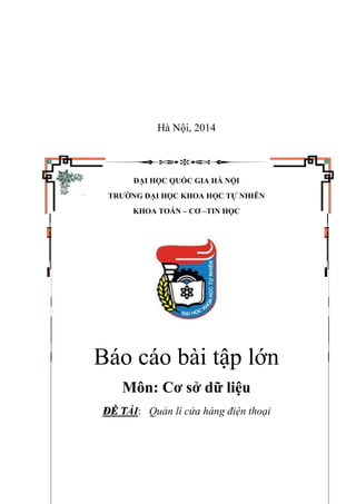 Hà Nội, 2014
ĐẠI HỌC QUỐC GIA HÀ NỘI
TRƯỜNG ĐẠI HỌC KHOA HỌC TỰ NHIÊN
KHOA TOÁN – CƠ –TIN HỌC
Báo cáo bài tập lớn
Môn: Cơ sở dữ liệu
ĐỀ TÀI: Quản lí cửa hàng điện thoại
 
