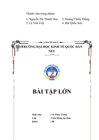 Thành viên trong nhóm:
1. Nguyễn Thị Thanh Hoa 3. Hoàng Chiến Thắng
2. Lê Văn Việt 4. Bùi Quốc Sơn
TRƯỜNG ĐẠI HỌC KINH TẾ QUỐC DÂN
NEU
--------***-------
BÀI TẬP LỚN
Sinh viên : Võ Thùy Trang
Lớp : Liên thông tại chức
Khóa : 5B
 