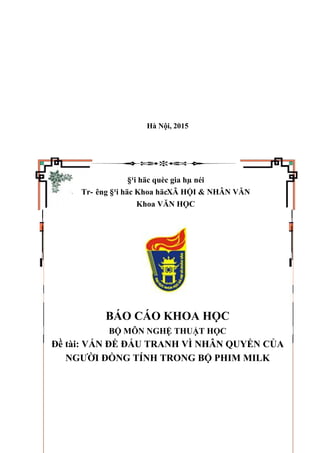 Hà Nội, 2015
§¹i häc quèc gia hµ néi
Tr- êng §¹i häc Khoa häcXÃ HỘI & NHÂN VĂN
Khoa VĂN HỌC
BÁO CÁO KHOA HỌC
BỘ MÔN NGHỆ THUẬT HỌC
Đề tài: VẤN ĐỀ ĐẤU TRANH VÌ NHÂN QUYỀN CỦA
NGƯỜI ĐỒNG TÍNH TRONG BỘ PHIM MILK
 