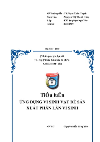 GV hướng dẫn : TS.Phạm Xuân Thạch
Sinh viên : Nguyễn Thị Thanh Hằng
Lớp : K57 Sư phạm Ngữ Văn
Mã SV : 12011509
Hµ Néi – 2015
§¹i häc quèc gia hµ néi
Tr- êng §¹i häc Khoa häc tù nhiªn
Khoa M«i tr- êng
TiÓu luËn
ỨNG DỤNG VI SINH VẬT ĐỂ SẢN
XUẤT PHÂN LÂN VI SINH
GVHD : Nguyễn Kiều Băng Tâm
 