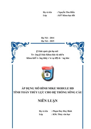 Họ và tên : Nguyễn Thu Hiền
Lớp : K57 Khoa học đất
Hµ Néi – 2014
Hµ Néi – 2015
§¹i häc quèc gia hµ néi
Tr- êng §¹i häc Khoa häc tù nhiªn
Khoa khÝ t- îng thñy v¨n vµ h¶i d- ¬ng häc
ÁP DỤNG MÔ HÌNH MIKE MODULE HD
TÍNH TOÁN THỦY LỰC CHO HỆ THỐNG SÔNG CẦU
NIÊN LUẬN
Họ và tên : Phạm Duy Huy Bình
Lớp : K56. Thủy văn học
 